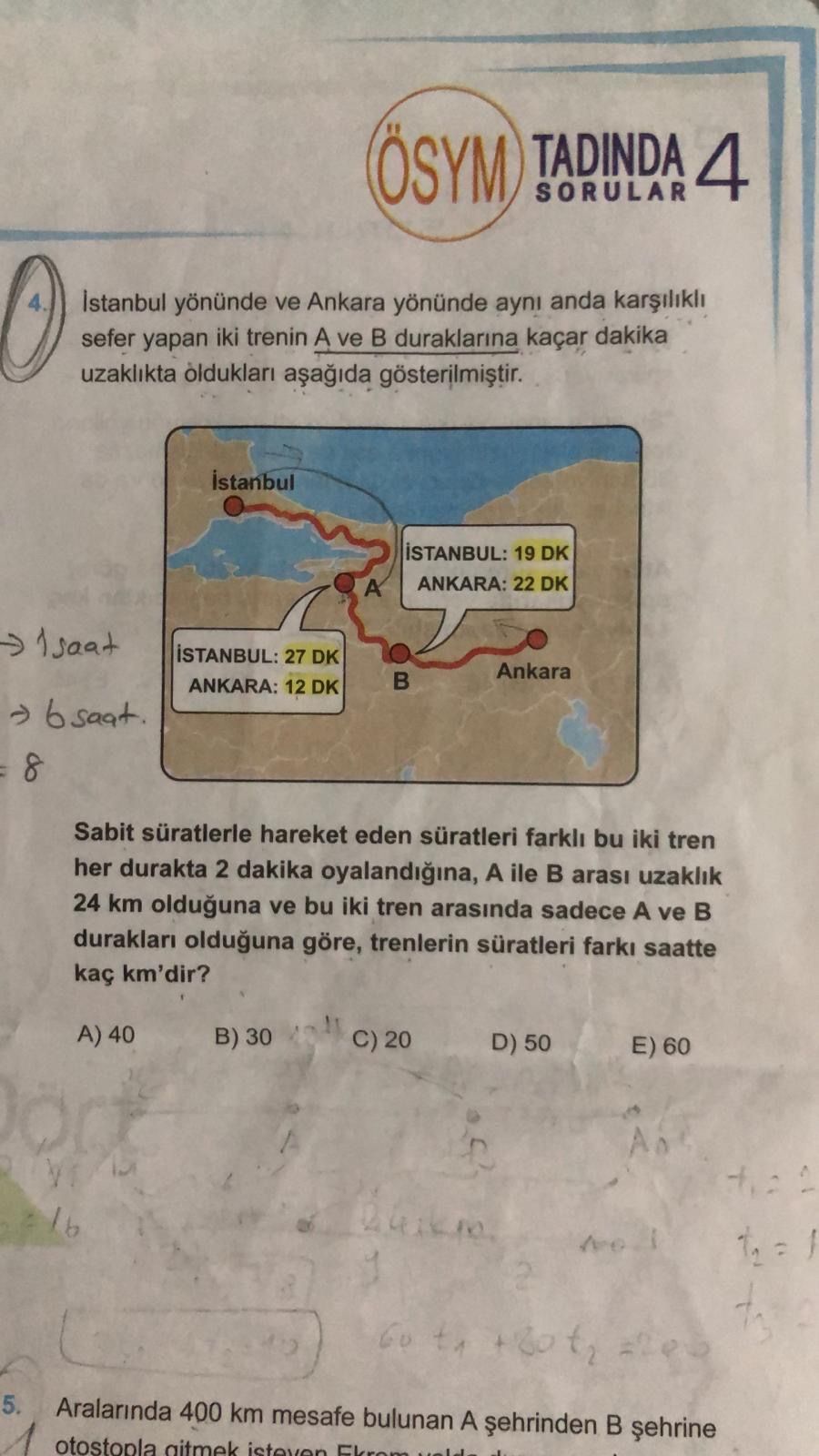 ÖSYM TADINDA 4 SORULAR 4 Istanbul yönünde ve Ankara yönünde ayni anda sefer yapan iki trenin A ve duraklarina kaçar dakika uzaklikta olduklari 19 DK ANKARA: 22 DK A 27 DK Ankara: 12 DK -> 6 8 Sabit süratlerle hareket eden süratleri bu iki tren her durakta 2 dakika A ile arasi uzaklik 24 km olduguna ve bu iki tren arasinda sadece A ve duraklari olduguna göre, trenlerin süratleri saatte kaç km'dir. A) 40 B) 30 C) 20 D) 50 E) 60 2 5. Aralarinda 400 km mesafe bulunan A otostopla aitmek isteven Ekrom ÖSYM TADINDA 4 SORULAR 4 Istanbul yönünde ve Ankara yönünde ayni anda sefer yapan iki trenin A ve duraklarina kaçar dakika uzaklikta olduklari 19 DK ANKARA: 22 DK A 27 DK Ankara: 12 DK -> 6 8 Sabit süratlerle hareket eden süratleri bu iki tren her durakta 2 dakika A ile arasi uzaklik 24 km olduguna ve bu iki tren arasinda sadece A ve duraklari olduguna göre, trenlerin süratleri saatte kaç km'dir. Aralarinda 400 km mesafe bulunan A otostopla aitmek isteven Ekrom. ?? Model.Question.title