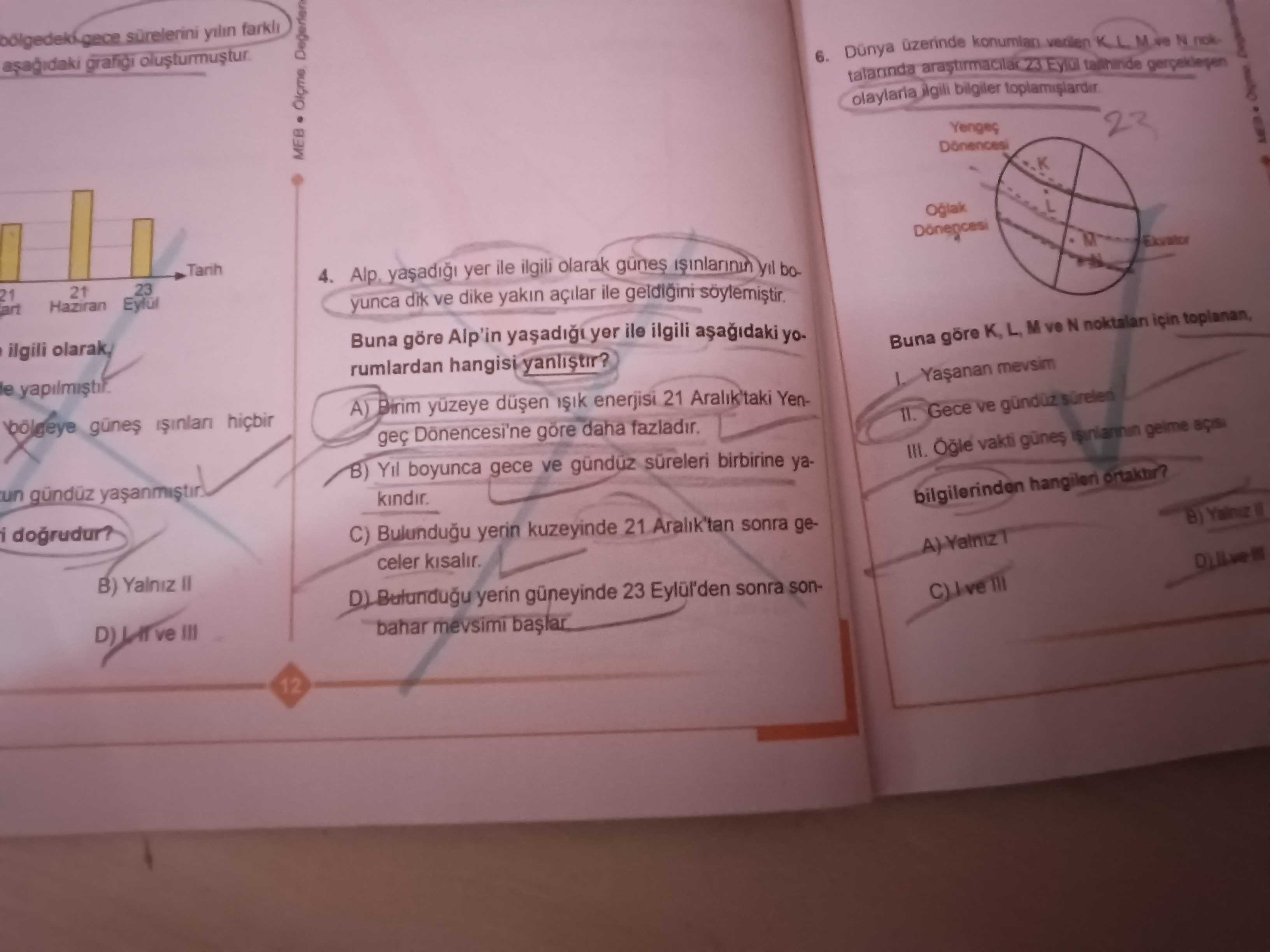 Asagidaki grafigi 6. N olaylaria bilgiler Yengeç 23 MEB L O 4. Alp yer ile ilgili olarak günes 23 21 Haziran art yunca dik ve dike yakin açilar ile geldigini Buna göre Alp'in yer ile ilgili olarak, Buna göre L M ve N noktalan için rumlardan hangisi yanlistir. le mevsim A) enerjisi 21 Aralik'taki YenGece ve geç daha III. vakti günes gelme B) Yil boyunca gece ve günduz süreleri birbirine yaun bilgilerinden hangileri dogrudur. C) Bulundugu yerin kuzeyinde 21 Aralik'tan sonra geceler B) Yalniz yerin güneyinde 23 Eylül'den sonra sonve III bahar mevsimi 12 asagidaki grafigi 6. C) Bulundugu yerin kuzeyinde 21 Aralik'tan sonra geceler B) Yalniz yerin güneyinde 23 Eylül'den sonra sonve III bahar mevsimi 12. ?? Model.Question.title