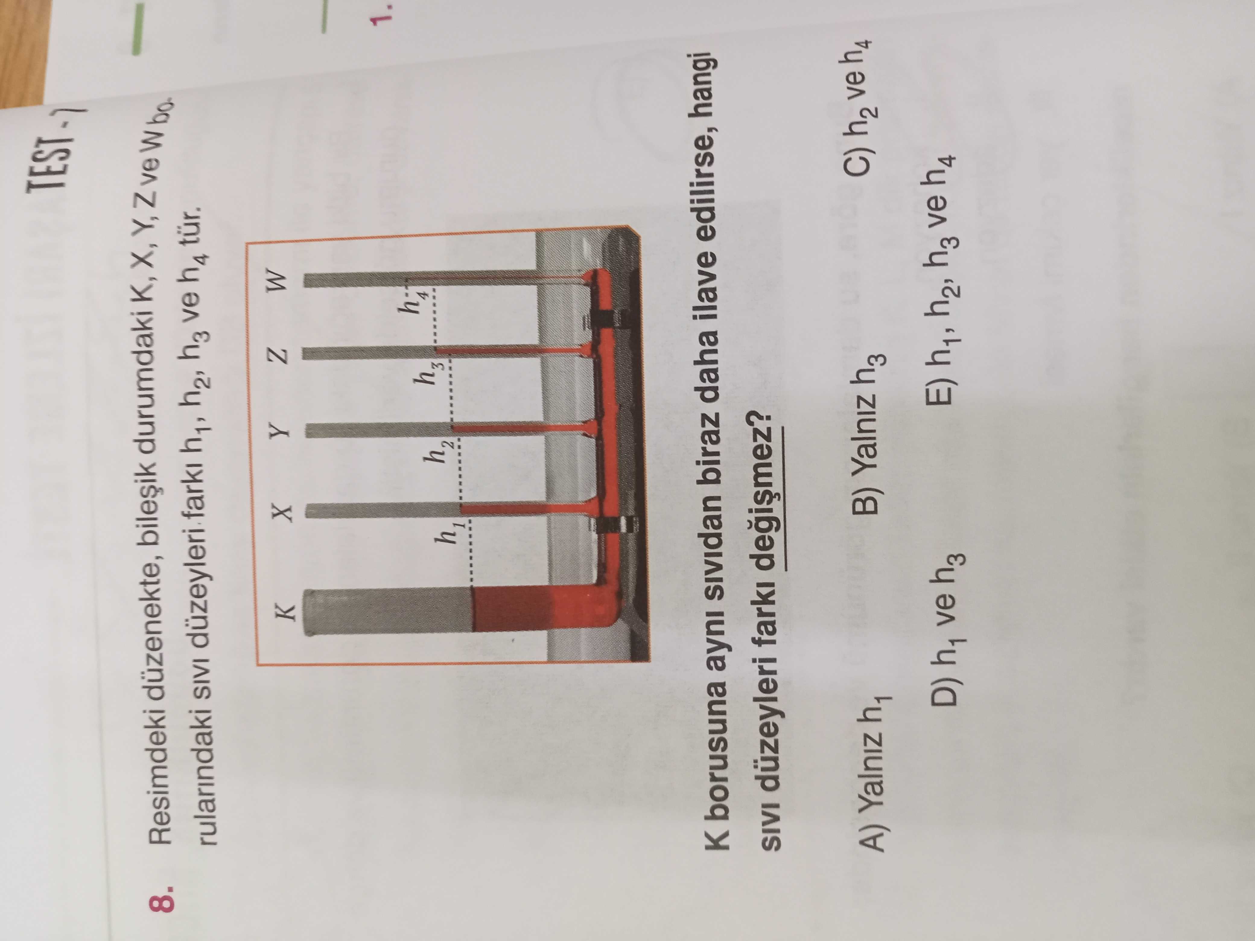 TEST Resimdeki düzenekte, durumdaki K, X, 8. rularindaki SIVI düzeyleri farki h1, h2, h3 ve h4 tür. W Z Y X 1. h3 h1 borusuna ayni biraz daha ilave edilirse, hangi SIVI düzeyleri farki C) h2 ve h4 B) Yalniz h3 A) Yalniz h1 E) h1, h2, h3 ve h4 D) h1 ve h3 TEST Resimdeki düzenekte, durumdaki K, X, 8. h3 h1 borusuna ayni biraz daha ilave edilirse, hangi SIVI düzeyleri farki C) h2 ve h4 B) Yalniz h3 A) Yalniz h1 E) h1, h2, h3 ve h4 D) h1 ve h3. ?? Model.Question.title