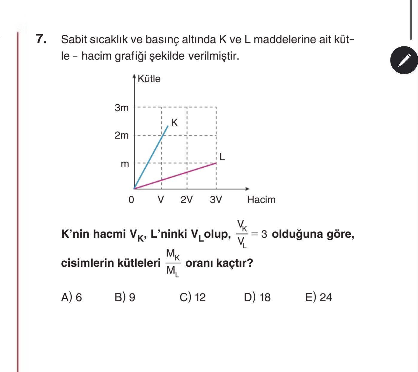 7. Sabit sicaklik ve altinda ve L maddelerine ait kütle - hacim Kütle 3m 2m L m 2V 3V Hacim 0 = 3 olduguna göre, K'nin hacmi VK, L'ninki VLolup, VL cisimlerin kütleleri orani kaçtir. ML 6 9 12 D) 18 E) 24 7. ML 6 9 12 D) 18 E) 24. ?? Model.Question.title