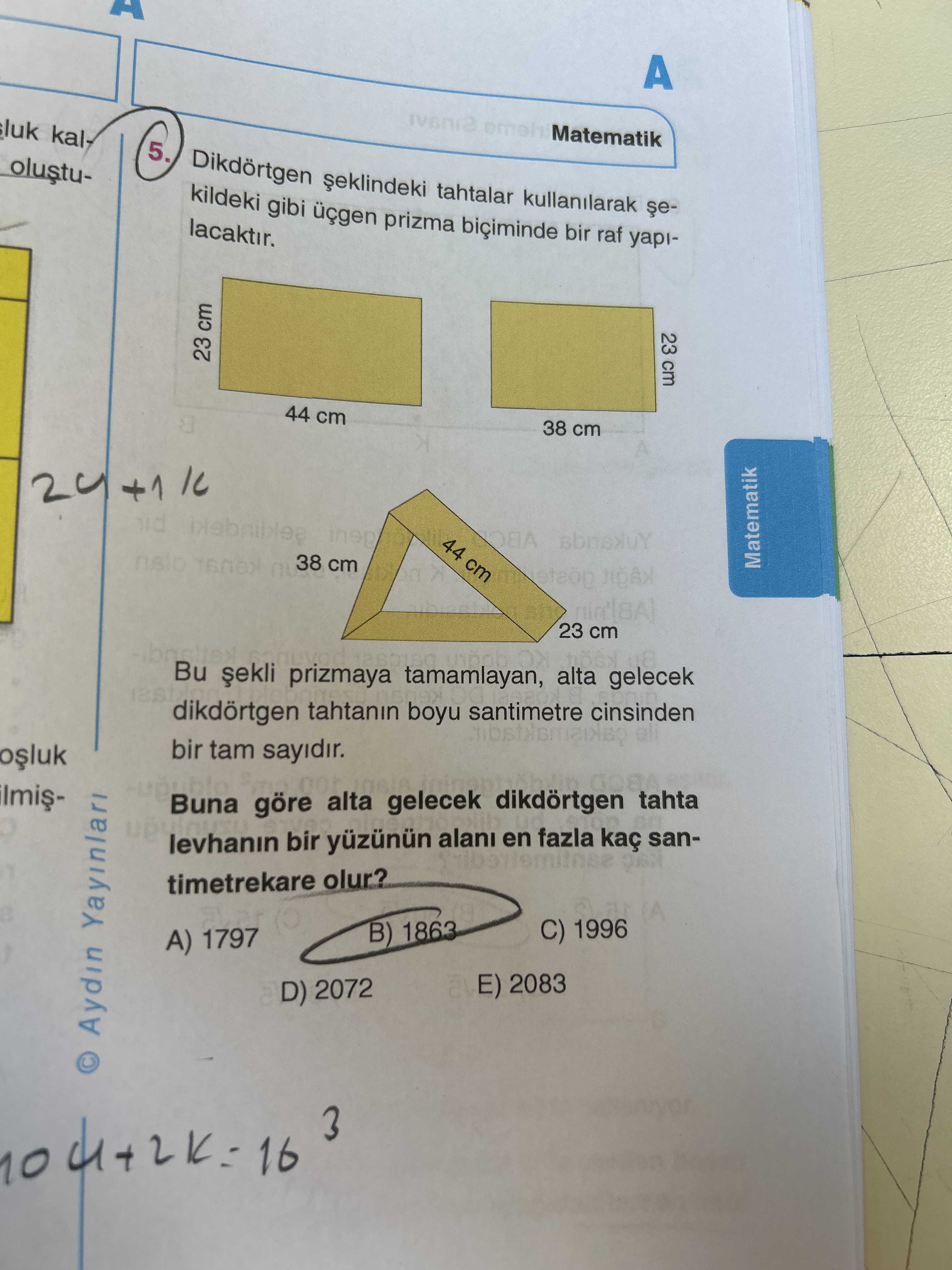 A Matematik luk 5. tahtalar kullanilarak kildeki gibi prizma biciminde bir raf yapilacaktir. 23 cm 23 cm 44 cm 38 cm +1 44 cm 38 cm Matematik 23 Bu prizmaya tamamlayan, alta cm gelecek dikdörtgen tahtanin boyu santimetre cinsinden eli bir tam sayidir. Buna göre alta gelecek dikdörtgen tahta levhanin bir alani en fazla kaç santimetrekare olur. C) 1996 B) 1863 A) 1797 2083 D) 2072 © Aydin Yayinlari 16 3 A Matematik luk 5. C) 1996 B) 1863 A) 1797 2083 D) 2072 © Aydin Yayinlari 16 3. ?? Model.Question.title