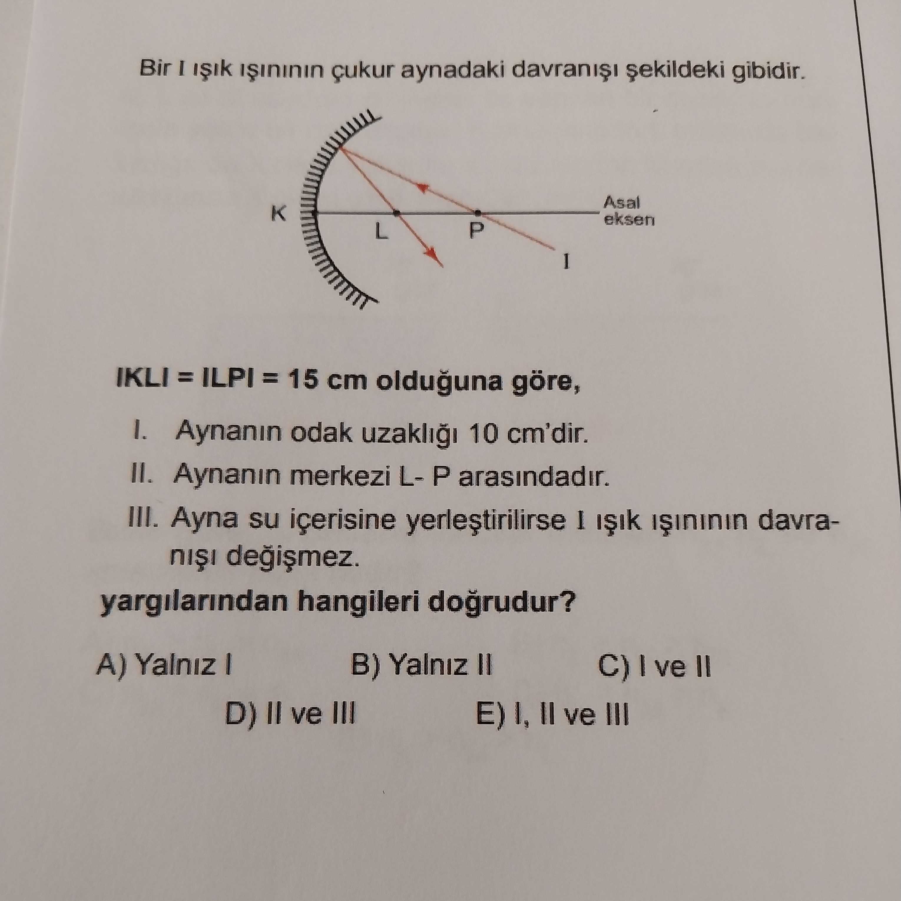 Bir I çukur aynadaki gibidir. Asal eksen P L IKLI 15 cm olduguna göre, Aynanin odak uzakli 10 cm'dir. II. Aynanin merkezi LP arasindadir. III. Ayna su içerisine yerlestirilirse I davrayargilarindan hangileri A) Yalniz B) Yalniz II C) ve II D) II ve III E) I, II ve III Bir I çukur aynadaki gibidir. Ayna su içerisine yerlestirilirse I davrayargilarindan hangileri A) Yalniz B) Yalniz II C) ve II D) II ve III E) I, II ve III. ?? Model.Question.title