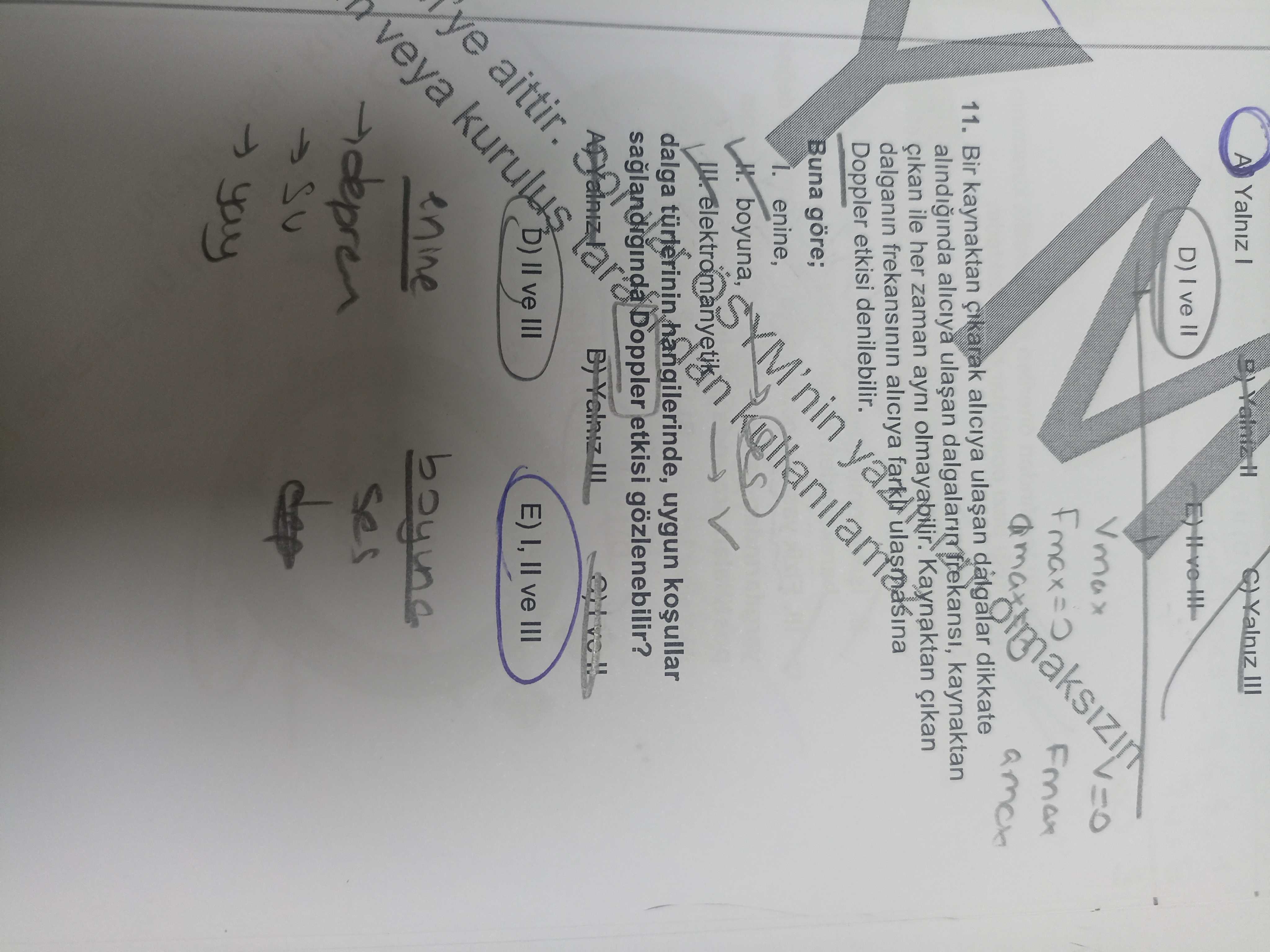 A Yalniz D) ve = Vmax 11. Bir kaynaktan aliciya dikkate aliciya kaynaktan dalgalar Doppler etkisi denilebilir. Buna göre; dalganin cikan ile her frekansinin zaman ayni aliciya olmayabilir. Kaynaktan enine, dalga Doppler hangilerinde, etkisi gözlenebilir. uygun boyuna, SYM'nin veya و) ve III E) I, II ve III aittir. ?? Model.Question.title