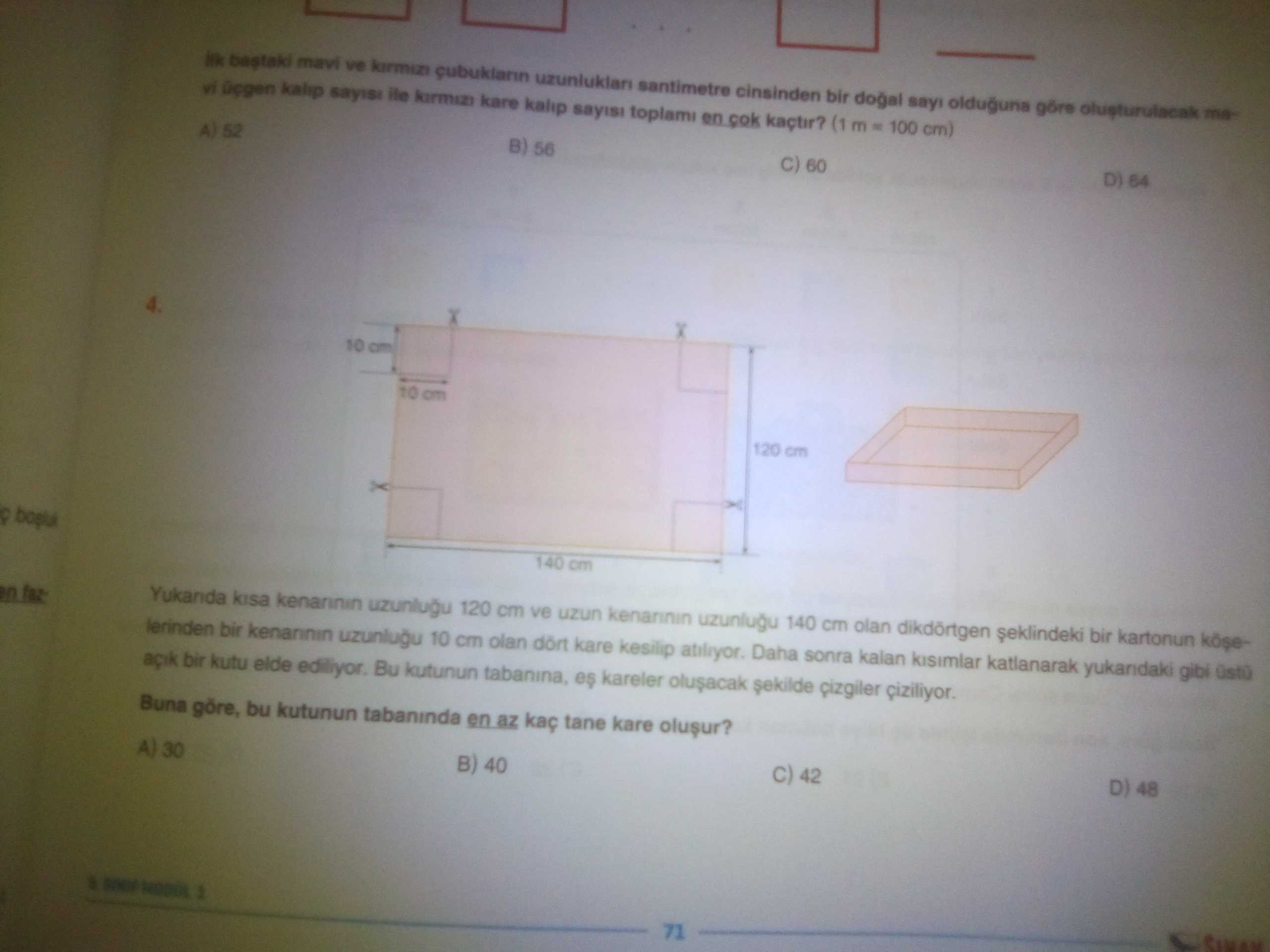 Bastaki mavi ve santimetre cinsinden bir dogal olduguna göre vi kalip sayisi ile kare kalip sayisi toplami en cok kaçtir. (1 m 100 cm) A) 52 B) 56 60 D) 64 120 cm 140 cm kisa uzunlugu 120 cm ve uzun uzunlugu 140 cm olan dikdörtgen bir kartonun lerinden bir kenannin uzunlugu 10 cm olan dört kare kesilip Daha sonra kalan katlanarak gibi bir kutu elde Bu kutunun tabanina, es kareler cizgiler ciziliyor. Buna göre, bu kutunun tabaninda en az kaç tane kare A) 30 B) 40 42 D) 48 71 bastaki mavi ve santimetre cinsinden bir dogal olduguna göre vi kalip sayisi ile kare kalip sayisi toplami en cok kaçtir. Buna göre, bu kutunun tabaninda en az kaç tane kare A) 30 B) 40 42 D) 48 71. ?? Model.Question.title
