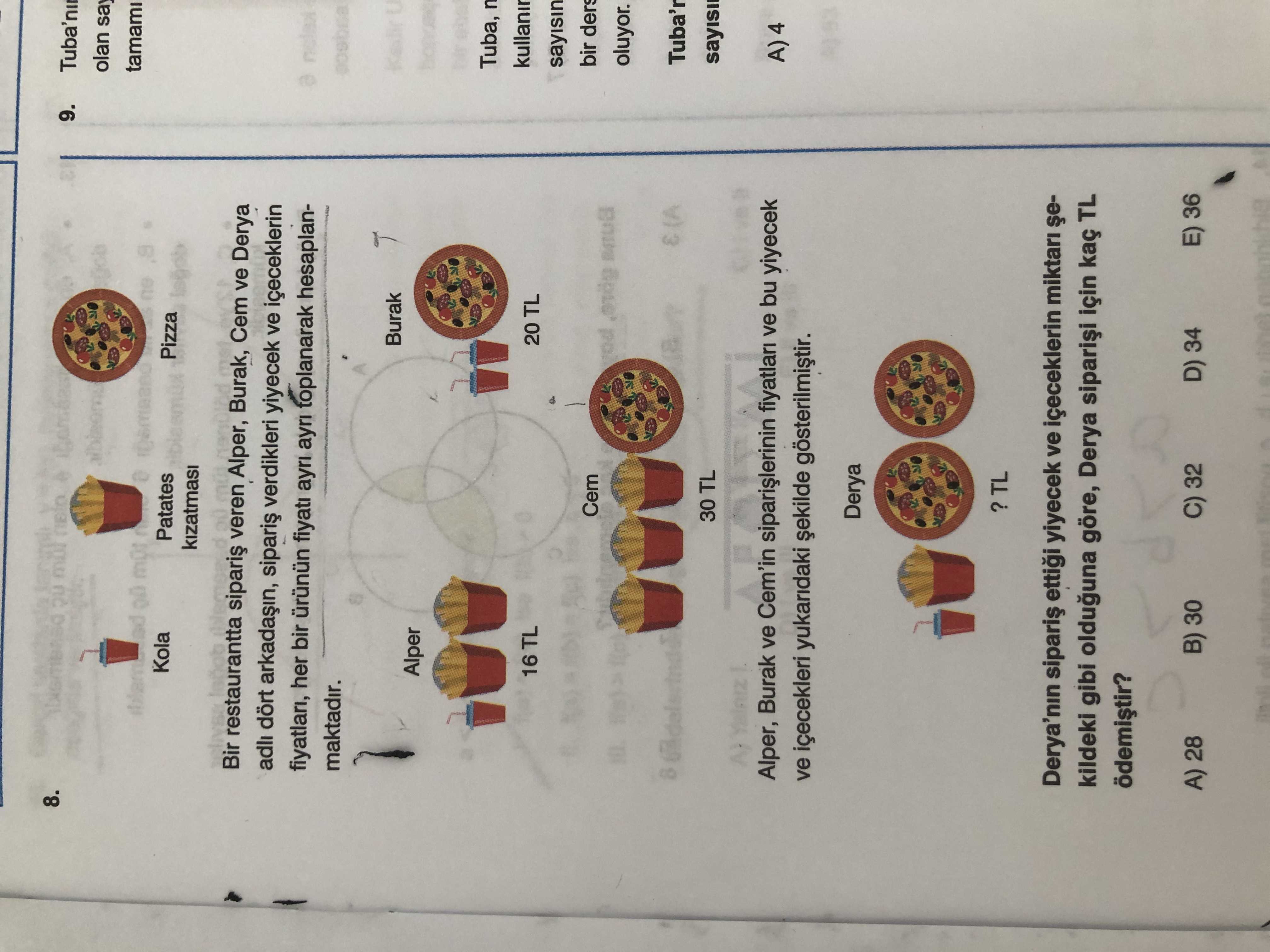 8. 9. olan say tamami Kola Patates Pizza Bir restaurantta veren Alper, Burak, Cem ve Derya adli dört verdikleri yiyecek ve içeceklerin fiyatlari, her bir fiyati ayri toplanarak hesaplanmaktadir. Burak U Alper Tuba, kullanir 16 TL 20 TL sayisin bir ders Cem oluyor. (A Tuba'r 30 TL Alper, Burak ve Cem'in fiyatlari ve bu yiyecek A)4 ve içecekleri yukaridaki gösterilmistir. Derya'nin ettigi yiyecek ve içeceklerin miktari kildeki gibi olduguna göre, Derya için kaç TL B) 30 E) 36 C) 32 D) 34 A) 28 8. Derya'nin ettigi yiyecek ve içeceklerin miktari kildeki gibi olduguna göre, Derya için kaç TL B) 30 E) 36 C) 32 D) 34 A) 28. ?? Model.Question.title
