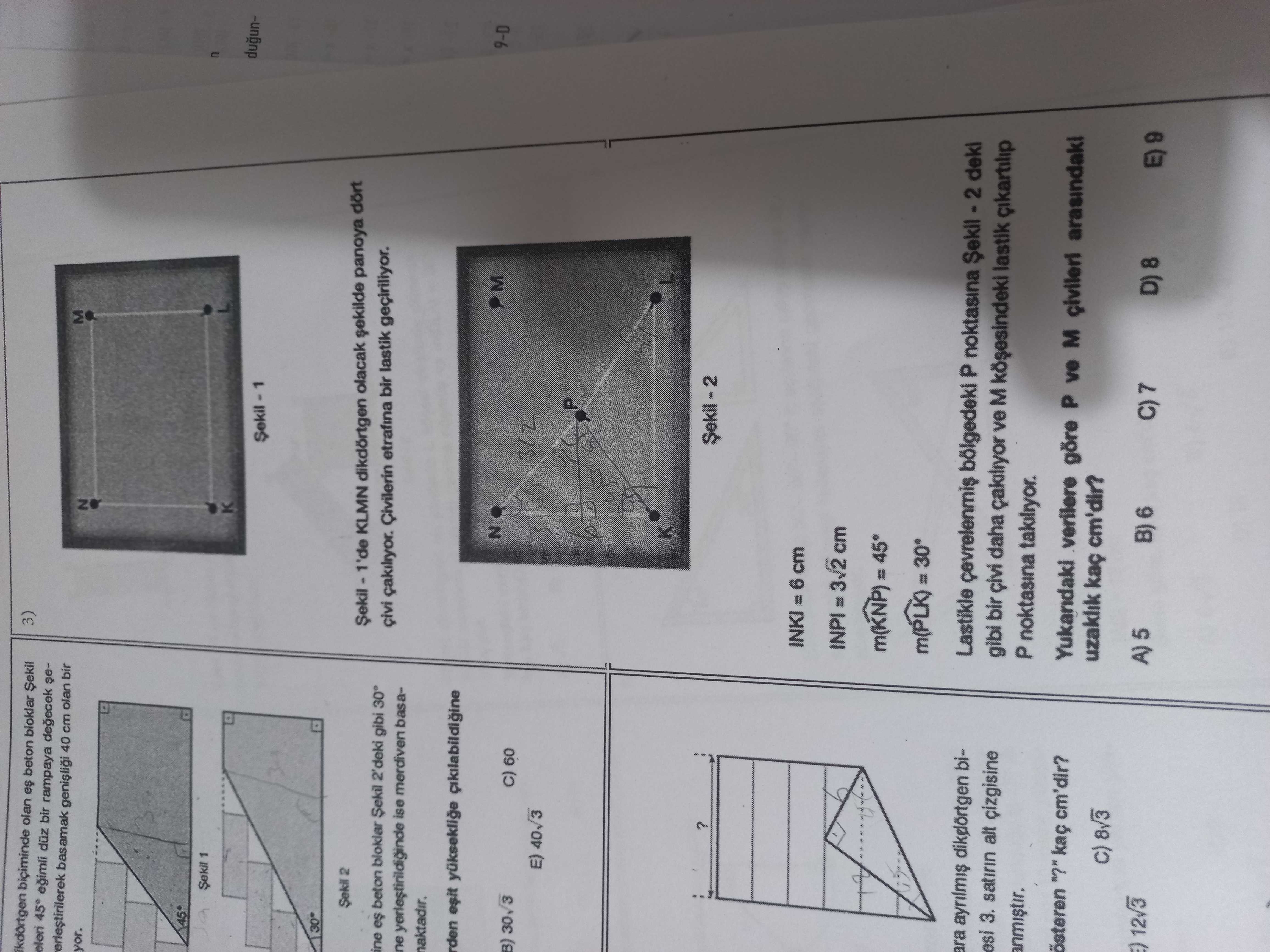 Biciminde olan es beton bloklar 3) egimli bir rampaya degecek sebasamak 40 cm olan bir yor. N 1 dugun2 KLMN dikdörtgen olacak panoya dört ine es beton bloklar 2'deki gibi 30° Civilerin etrafina bir lastik geçiriliyor. ne ise merdiven basanaktadir. esit M 9-D 60 E) INKI = 6 cm ara biLastikle bölgedeki P noktasina deki esi 3. satirin alt cizgisine gibi bir çivi daha ve M lastik anmistir. P noktasina österen kaç cm'dir. Yukandaki verilere göre P ve civileri arasindaki 8v3 uzaklik kaç cm'dir. 12v3 A) 5 B) 6 8 (a E) 6 biciminde olan es beton bloklar 3) egimli bir rampaya degecek sebasamak 40 cm olan bir yor. 12v3 A) 5 B) 6 8 (a E) 6. ?? Model.Question.title