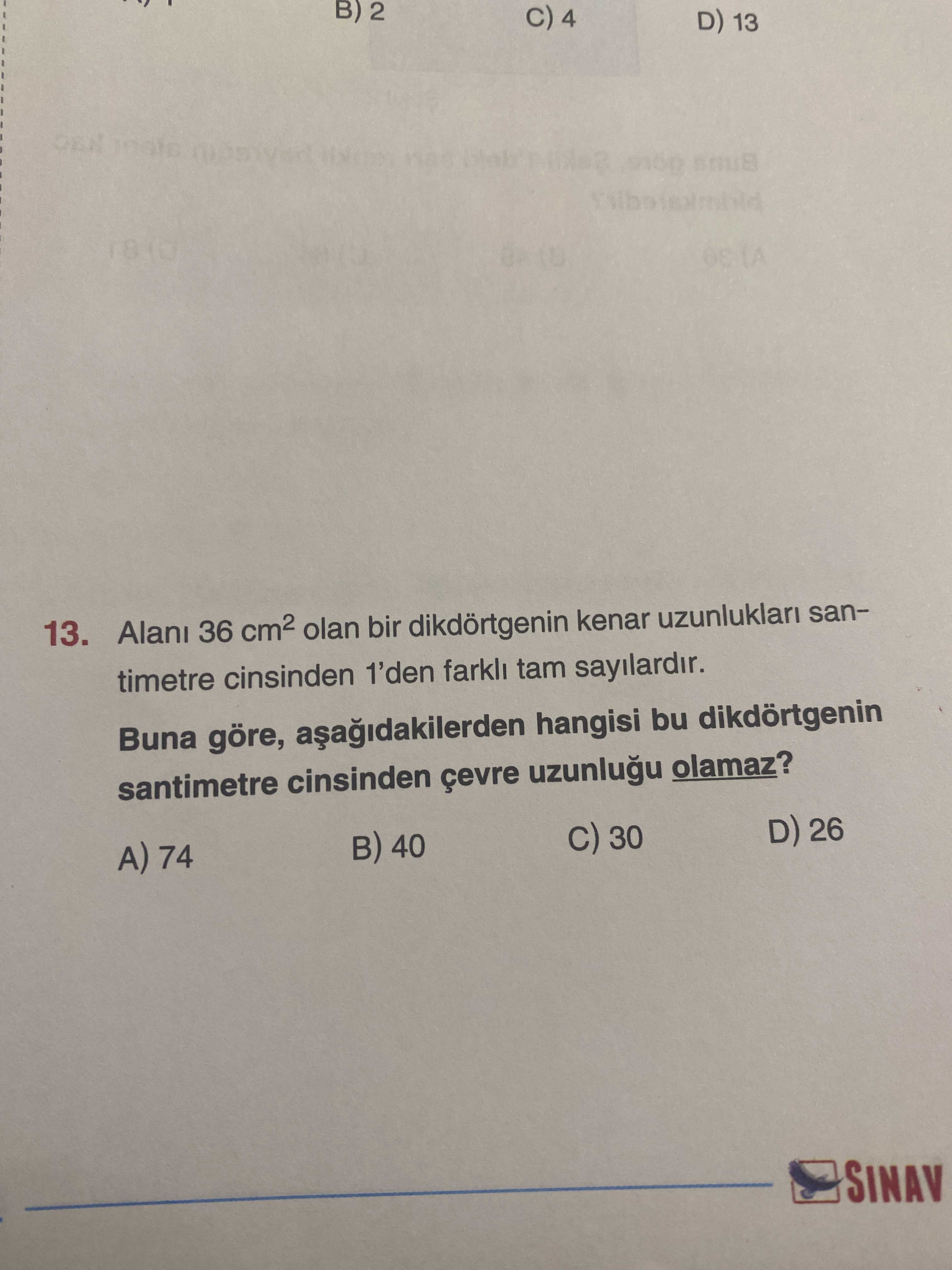 B) 2 4 D) 13. Alan 36 olan bir dikdörtgenin kenar uzunluklari santimetre cinsinden 1'den farkli tam sayilardir. Buna göre, hangisi bu dikdörtgenin santimetre cinsinden olamaz. D) 26 30 40 74 SINAV B) 2 4 D) 13. D) 26 30 40 74 SINAV. ?? Model.Question.title