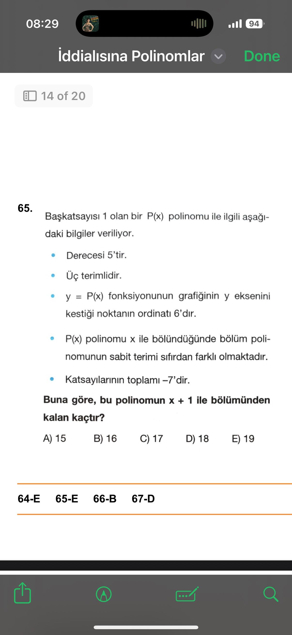 08:29 94 iddialisina Polinomlar Done 14 of 20 65. 1 olan bir P(x) polinomu ile ilgili daki bilgiler veriliyor. Derecesi 5'tir. terimlidir. y = P(x) fonksiyonunun y eksenini noktanin ordinati 6'dir. P(x) polinomu ile bölündügünde bölüm polinomunun sabit terimi sifirdan farkli olmaktadir. Katsayilarinin toplami -7'dir. Buna göre, bu polinomun + 1 ile bölümünden kalan kaçtir. 15 B) 16 C) 17 D) 18 E) 19 64-Е 66-B 67-D 08:29 94 iddialisina Polinomlar Done 14 of 20 65. 15 B) 16 C) 17 D) 18 E) 19 64-Е 66-B 67-D. ?? Model.Question.title
