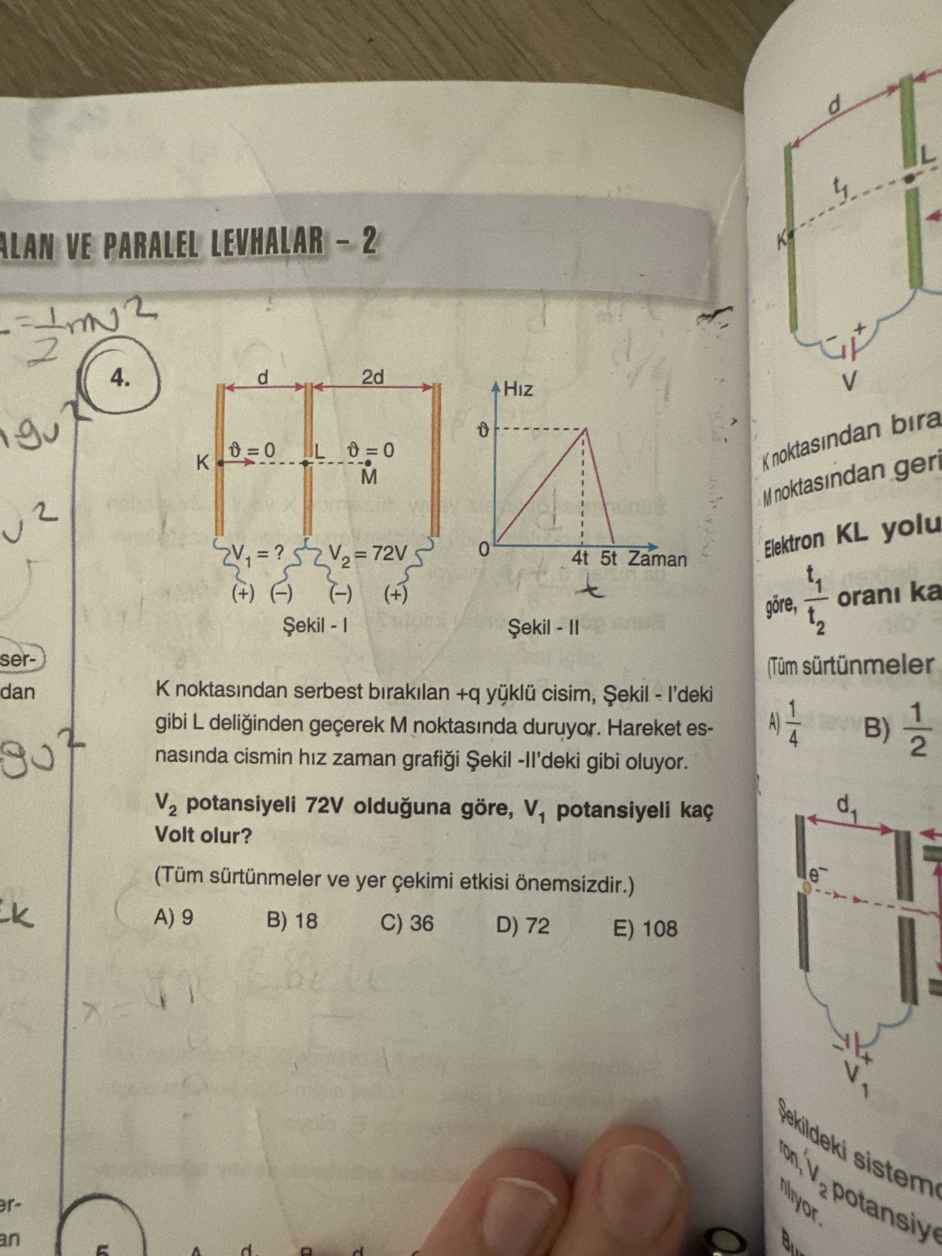 ALAN VE PARALEL 4. d 2d L K bira M noktasindan Elektron KL yolu 72V 4t 5t Zaman (+) (-) (+) orani ka t2 ser- (Tüm sürtünmeler dan noktasindan serbest birakilan +q yüklü cisim, gibi L deliginden geçerek M noktasinda duruyor. Hareket esB) 1/2 nasinda cismin hiz zaman Șekil gibi oluyor. V2 potansiyeli 72V olduguna göre, V1 potansiyeli kaç Volt olur. (Tüm ve yer çekimi etkisi önemsizdir. ) 9 B) 18 C) 36 D) 72 E) 108 Sekildeki eran d ALAN VE PARALEL 4. ) 9 B) 18 C) 36 D) 72 E) 108 Sekildeki eran d. ?? Model.Question.title