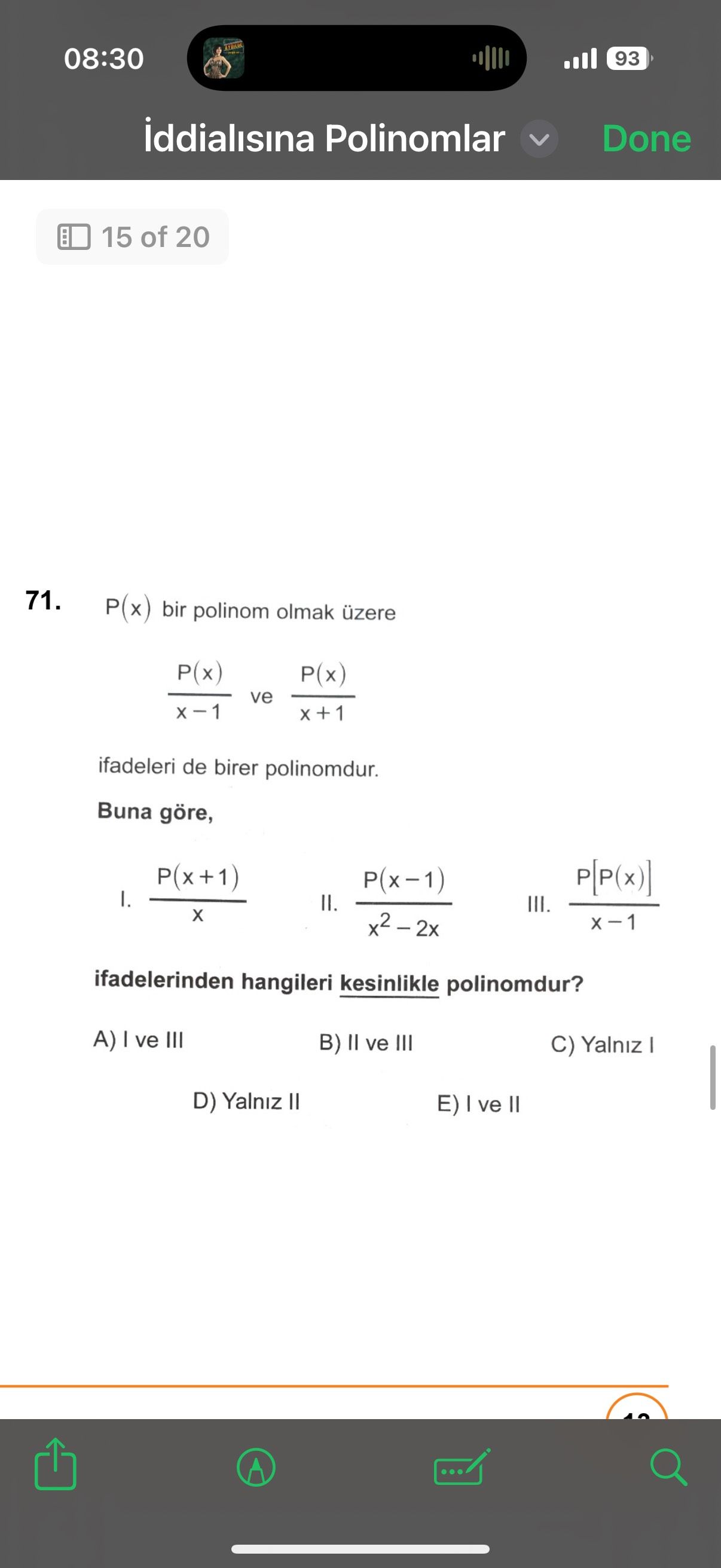 08:30 93 iddialisina Polinomlar Done 15 of 20 71. P(x) bir polinom olmak üzere P(x) P(x) ve ifadeleri de birer polinomdur. Buna göre, P(x+1) I. II. III. ifadelerinden hangileri kesinlikle polinomdur. A) I ve III B) ve III C) Yalniz I D) Yalniz E) I ve II 08:30 93 iddialisina Polinomlar Done 15 of 20 71. A) I ve III B) ve III C) Yalniz I D) Yalniz E) I ve II. ?? Model.Question.title