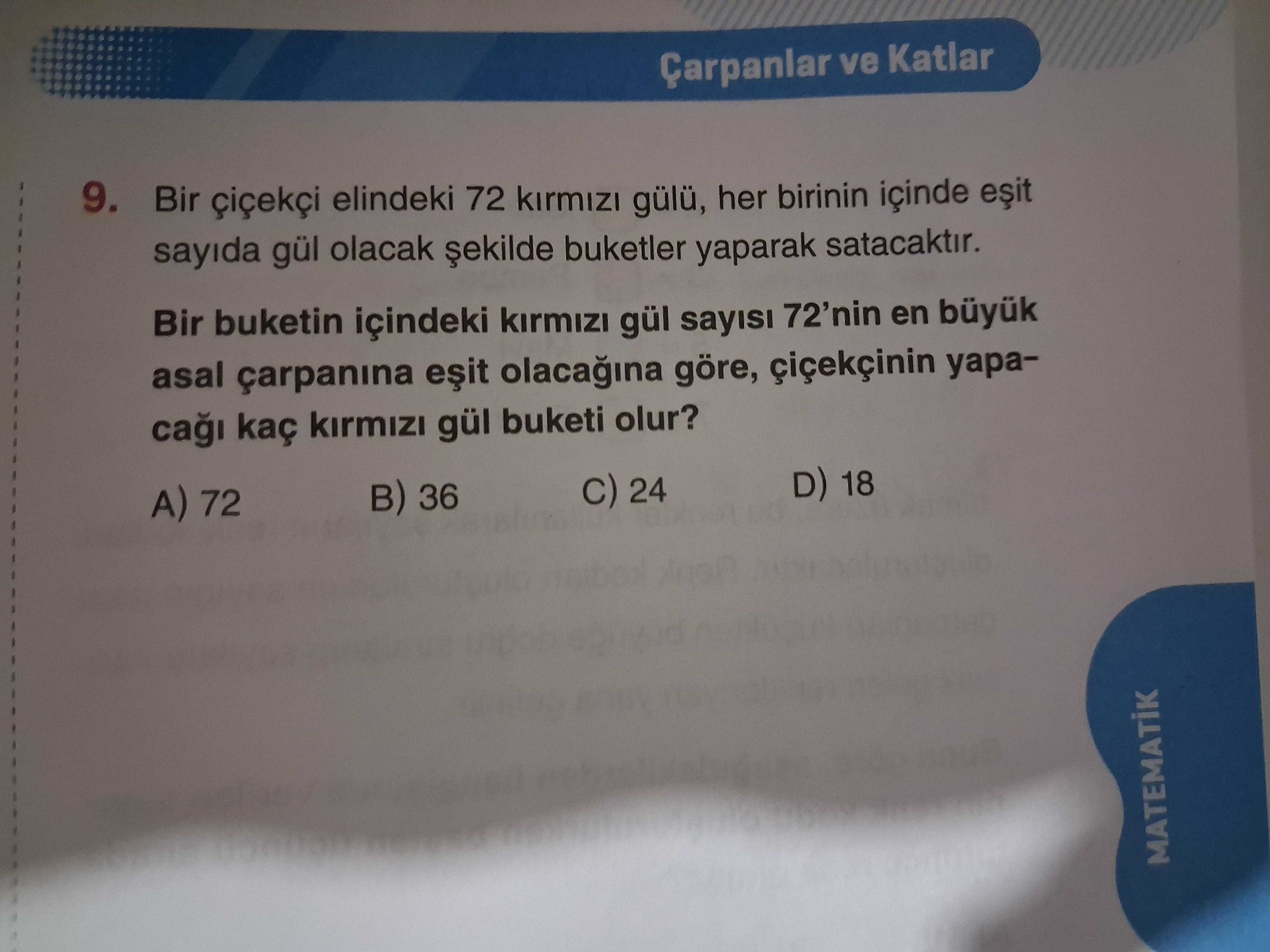 Çarpanlar ve Katlar 9. Bir elindeki 72 gülü, her birinin içinde sayida gül olacak buketler yaparak satacaktir. Bir buketin içindeki kirmizi gül sayisi 72'nin en asal çarpanina göre, ca kaç kirmizi gül buketi olur. D) 18 24 B) 36 A) 72 MATEMATIK Çarpanlar ve Katlar 9. D) 18 24 B) 36 A) 72 MATEMATIK. ?? Model.Question.title