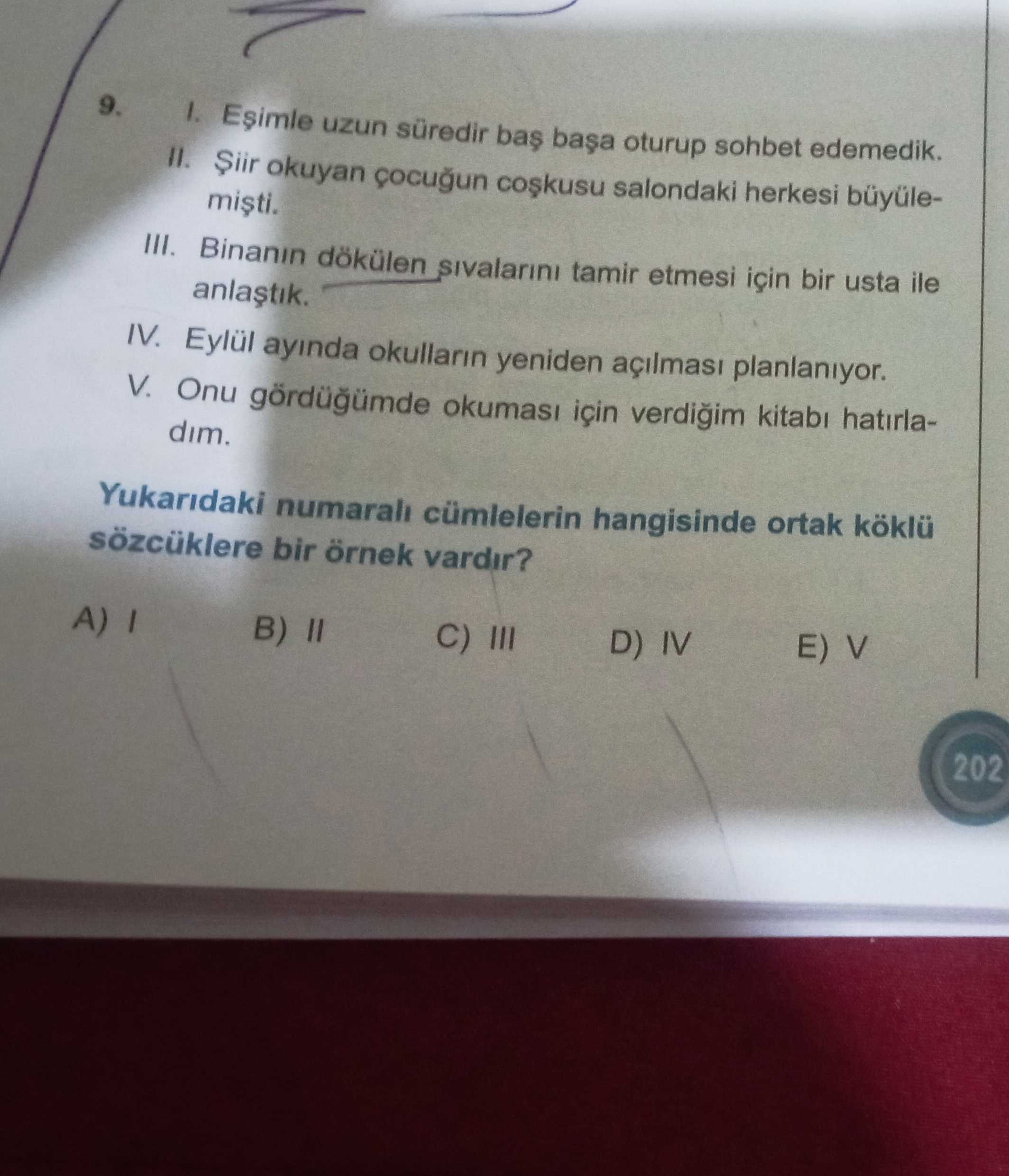 9. 1. Esimle uzun süredir bas oturup sohbet edemedik. okuyan salondaki herkesi büyüleIII. Binanin dökülen sivalarini tamir etmesi için bir usta ile IV. Eylül ayinda okullarin yeniden planlaniyor. V. Onu okumasi için verdigim kitabi hatirladim. Yukaridaki cümlelerin hangisinde ortak köklü sözcüklere bir örnek vardir. E) V D) IV C) III A) B) II 202 9. E) V D) IV C) III A) B) II 202. ?? Model.Question.title
