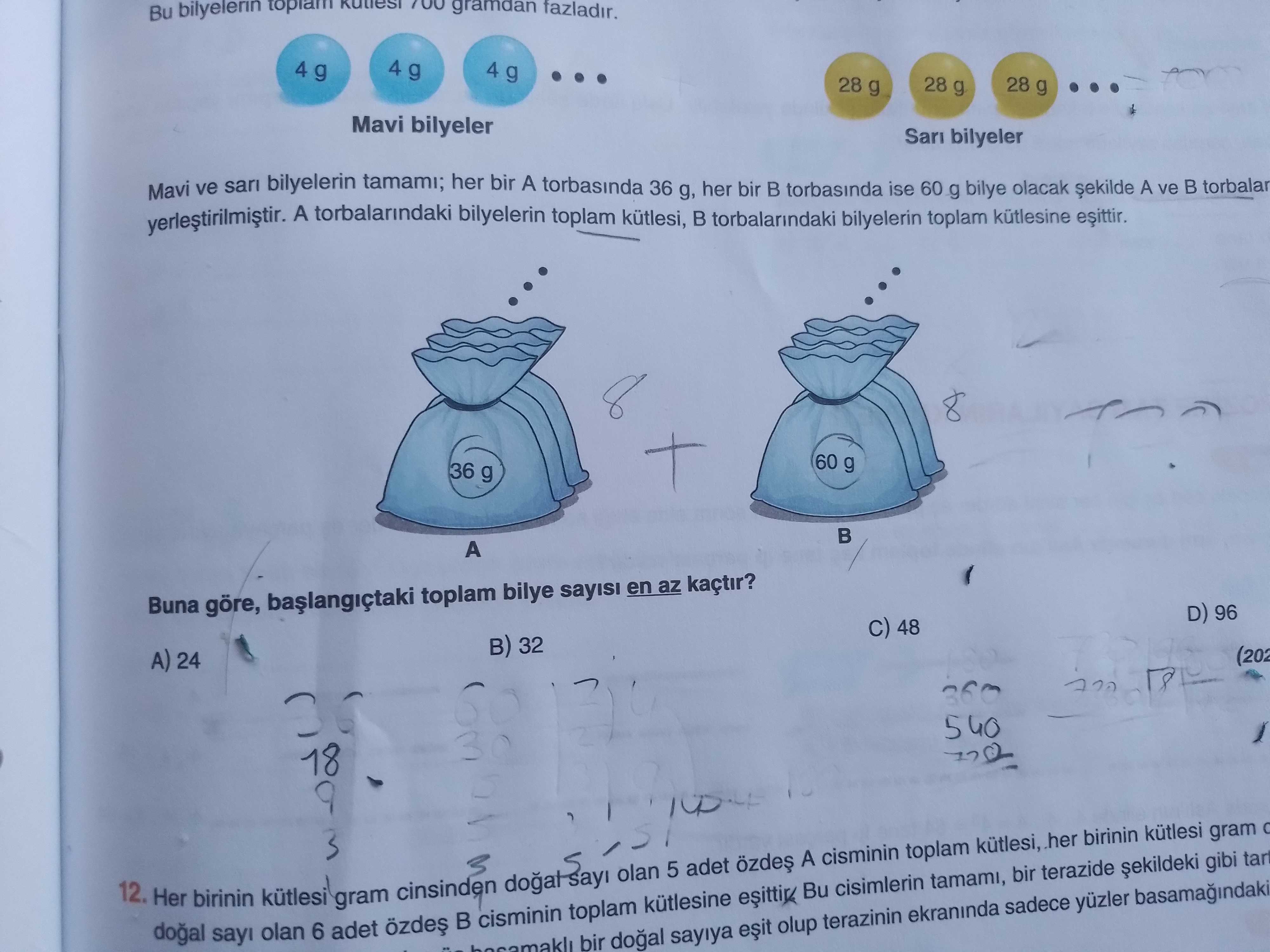 Bu bilyelerin 700 gramdan fazladir. 4 g 4 g 28 g 28 g 28 g Mavi bilyeler Sar bilyeler Mavi ve sari bilyelerin tamami; her bir A torbasinda 36 g, her bir torbasinda ise 60 g bilye olacak A ve B torbalar A torbalarindaki bilyelerin toplam kütlesi, B torbalarindaki bilyelerin toplam kütlesine 60 g 36 g A Buna göre, toplam bilye en az kaçtir. D) 96 C) 48 B) 32 A) 24 (202 360 540 30 18 9 kütlesi gram birinin her kütlesi, toplam A cisminin 5 adet gibi olan terazide 12. Her birinin cinsinden tamami, kütlesi cisimlerin Bu gram Bu bilyelerin 700 gramdan fazladir. Her birinin cinsinden tamami, kütlesi cisimlerin Bu gram. ?? Model.Question.title