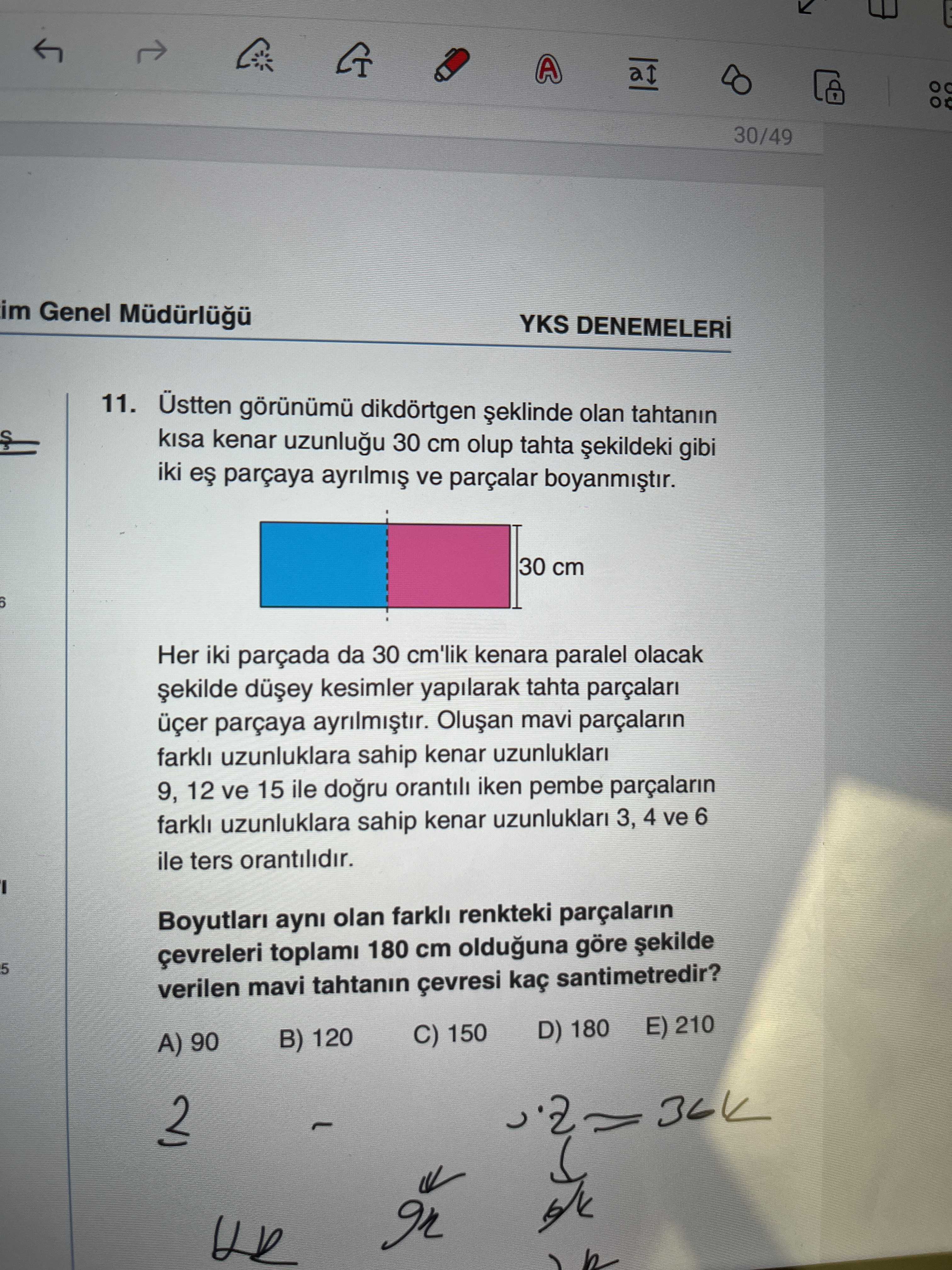 A 30/49 im Genel YKS 11. Üstten dikdörtgen olan tahtanin kisa kenar 30 cm olup tahta gibi iki parçaya ve parçalar 30 cm Her iki parçada da 30 cm'lik kenara paralel olacak kesimler yapilarak tahta parçalari üçer parçaya mavi parçalarin farkli uzunluklara sahip kenar uzunluklari 9, 12 ve 15 ile orantili iken pembe farkli uzunluklara sahip kenar uzunluklari 3, 4 ve 6 ile ters orantilidir. Boyutlari ayni olan farkli renkteki parçalarin çevreleri toplami 180 cm olduguna göre 5 verilen mavi tahtanin çevresi kaç santimetredir. D) 180 E) 210 C) 150 B) 120 A) 90 In A 30/49 im Genel YKS 11. D) 180 E) 210 C) 150 B) 120 A) 90 In. ?? Model.Question.title