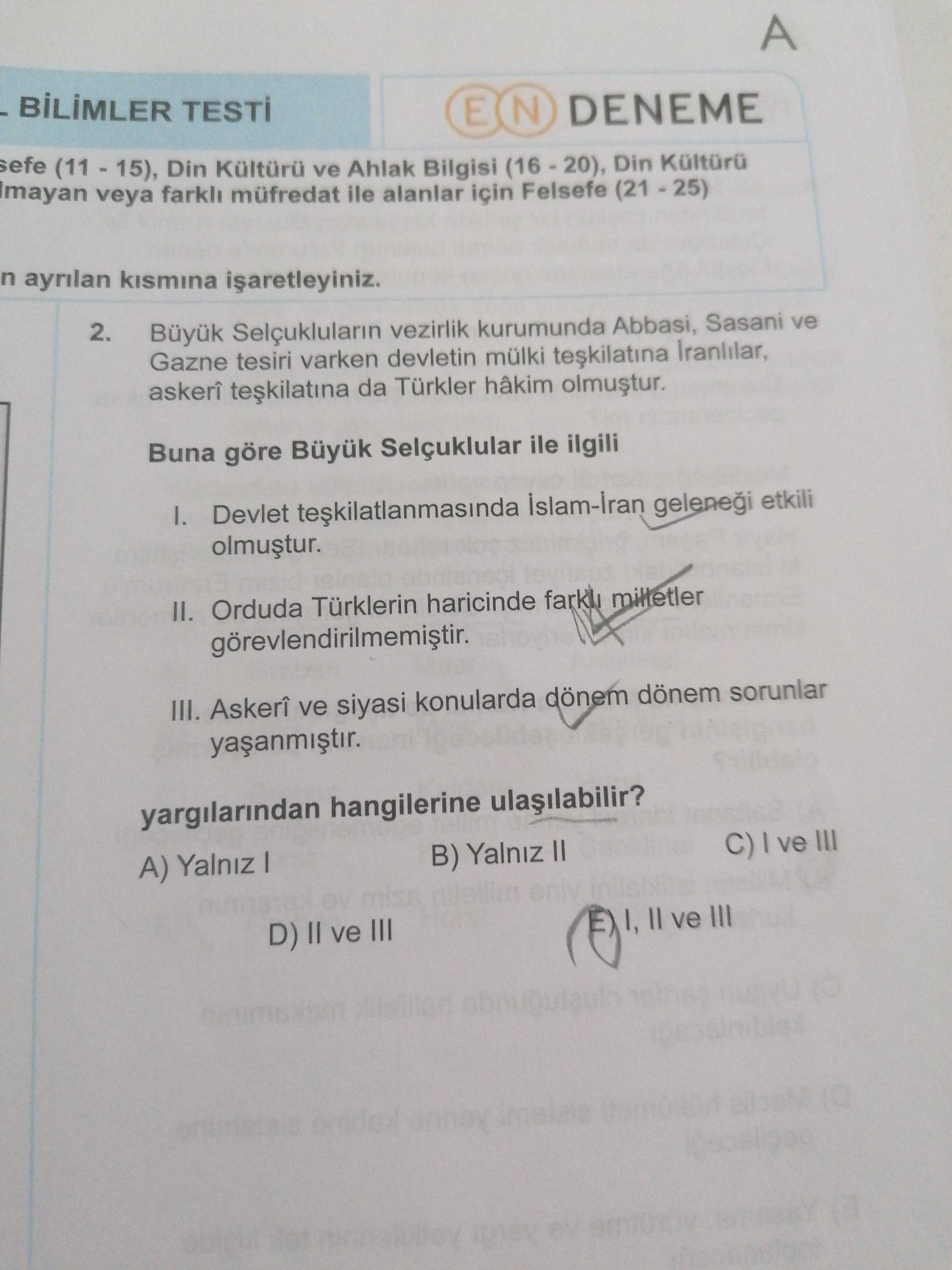 A BILIMLER E N DENEME sefe Din Kültürü ve Ahlak Bilgisi Din Imayan veya müfredat ile alanlar için Felsefe ayrilan 2. Büyuk Selçuklularin vezirlik kurumunda Abbasi, Sasani ve Gazne tesiri varken devletin mülki askerî da Türkler hâkim Buna göre Büyuk Selçuklular ile ilgili Devlet teskilatlanmasinda gelenei etkili II. Orduda Türklerin haricinde milletler III. Askerî ve siyasi konularda dönem sorunlar yargilarindan hangilerine C) ve III B) Yalniz II A) Yalniz miss E ve III D) II ve III A BILIMLER E N DENEME sefe Din Kültürü ve Ahlak Bilgisi Din Imayan veya müfredat ile alanlar için Felsefe ayrilan 2. Askerî ve siyasi konularda dönem sorunlar yargilarindan hangilerine C) ve III B) Yalniz II A) Yalniz miss E ve III D) II ve III. ?? Model.Question.title