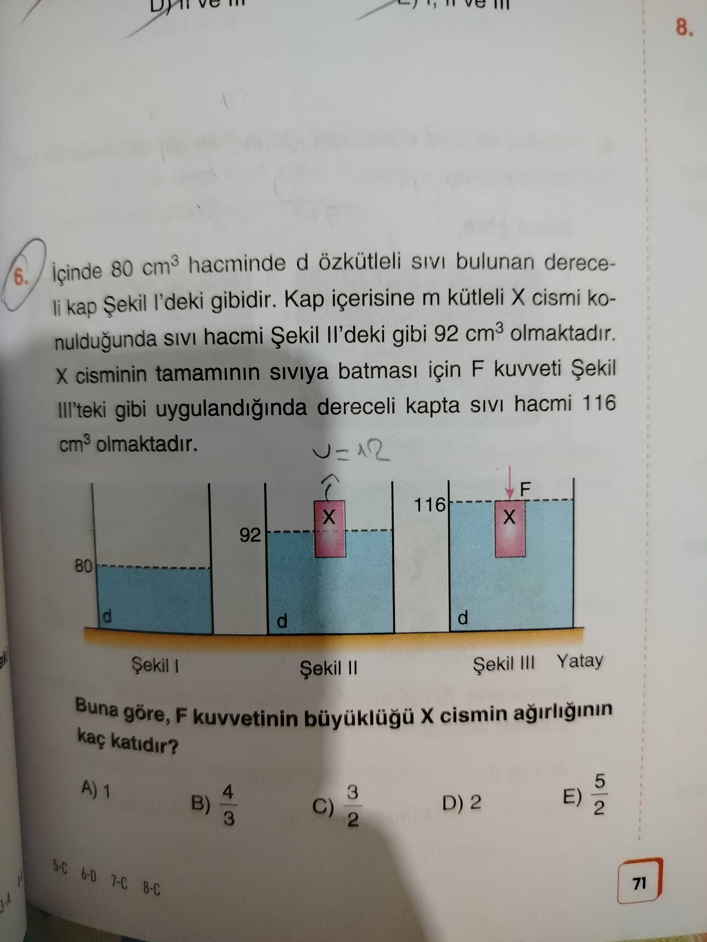 8. 6. 80 cm3 hacminde d özkütleli SIVI bulunan dereceli kap gibidir. içerisine m kütleli cismi konuldugunda SIVI hacmi Șekil ll'deki gibi 92 cm3 olmaktadir. cisminin tamaminin için F kuvveti III'teki gibi uygulandiginda dereceli kapta SIVI hacmi 116 cm3 olmaktadir. 12 F 116 92 80 d III Yatay II Buna göre, F kuvvetinin cismin agirliginin kaç katidir. 5 4 3 E) B) D) 2 C) 2 3 2 6-D 7-C 71 8. 5 4 3 E) B) D) 2 C) 2 3 2 6-D 7-C 71. ?? Model.Question.title