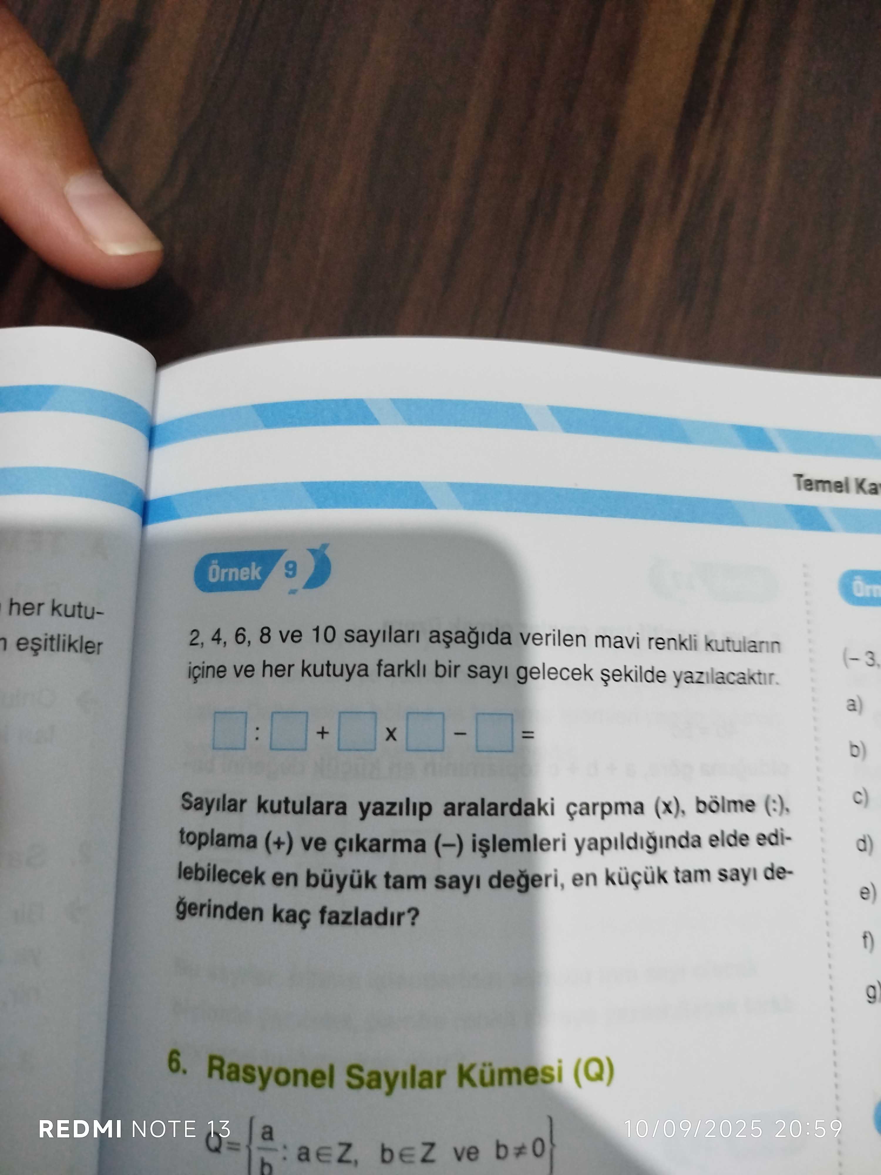Temel Ka Örnek 9 her kutu2, 4, 6, 8 ve 10 sayilari verilen mavi renkli kutulann içine ve her kutuya farkli bir sayi gelecek yazilacaktir. a) + = b) c) Sayilar kutulara yazilip aralardaki çarpma (x), bölme toplama (+) ve (-) yapildiginda elde edid) lebilecek en büyuk tam sayi en tam sayi dee) gerinden kaç fazladir. f) g) 6. Rasyonel Sayilar Kümesi (Q) REDMI NOTE 10/09/2025 20:59 a ve b Temel Ka Örnek 9 her kutu2, 4, 6, 8 ve 10 sayilari verilen mavi renkli kutulann içine ve her kutuya farkli bir sayi gelecek yazilacaktir. Rasyonel Sayilar Kümesi (Q) REDMI NOTE 10/09/2025 20:59 a ve b. ?? Model.Question.title