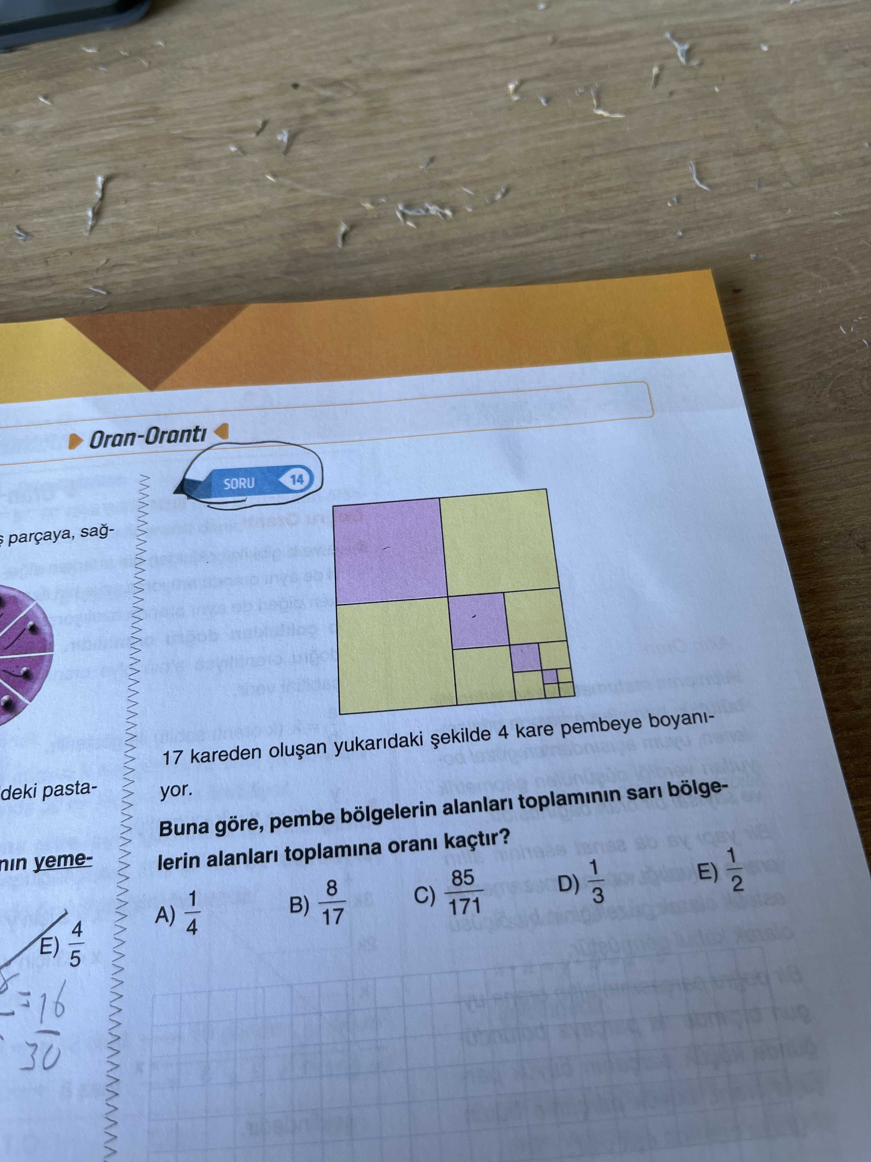 Oran-Oranti 14 SORU parçaya, sag17 kareden yukaridaki 4 kare pembeye boyanideki pastayor. Buna göre, pembe bölgelerin alanlari sari bölgenin yemeBY 1 lerin alanlari toplamina orani kaçtir. 1 85 8 E) 1 D) C) 2 B) A) 3 171 17 4 E) 5 16 30 Oran-Oranti 14 SORU parçaya, sag17 kareden yukaridaki 4 kare pembeye boyanideki pastayor. 1 85 8 E) 1 D) C) 2 B) A) 3 171 17 4 E) 5 16 30. ?? Model.Question.title