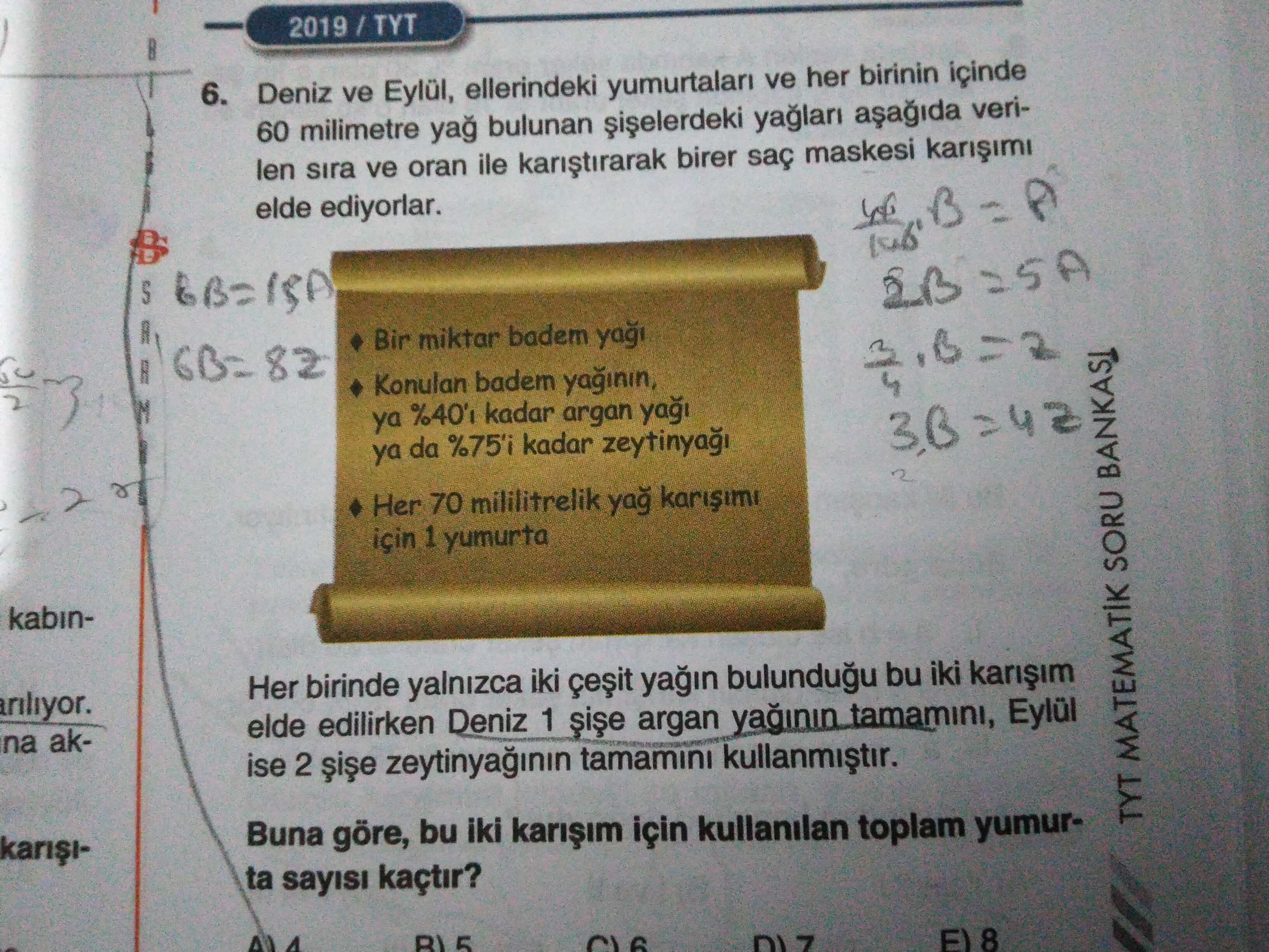 6. Deniz ve Eylül, ellerindeki yumurtalari ve her birinin içinde 60 milimetre yag bulunan verilen sira ve oran ile birer saç maskesi elde ediyorlar. S Bir miktar badem 82 Konulan badem yaginin, ya kadar argan ya da %75'i kadar 2 r Her 70 mililitrelik yag için 1 yumurta kabinHer birinde yalnizca iki bu iki ariliyor. elde edilirken Deniz 1 argan yaginin tamamini, Eylül na akise 2 tamamini Buna göre, bu iki için kullanilan toplam yumurTYT MATEMATIK SORU BANKASI ta sayisi kaçtir. 5 8 6. 5 8. ?? Model.Question.title
