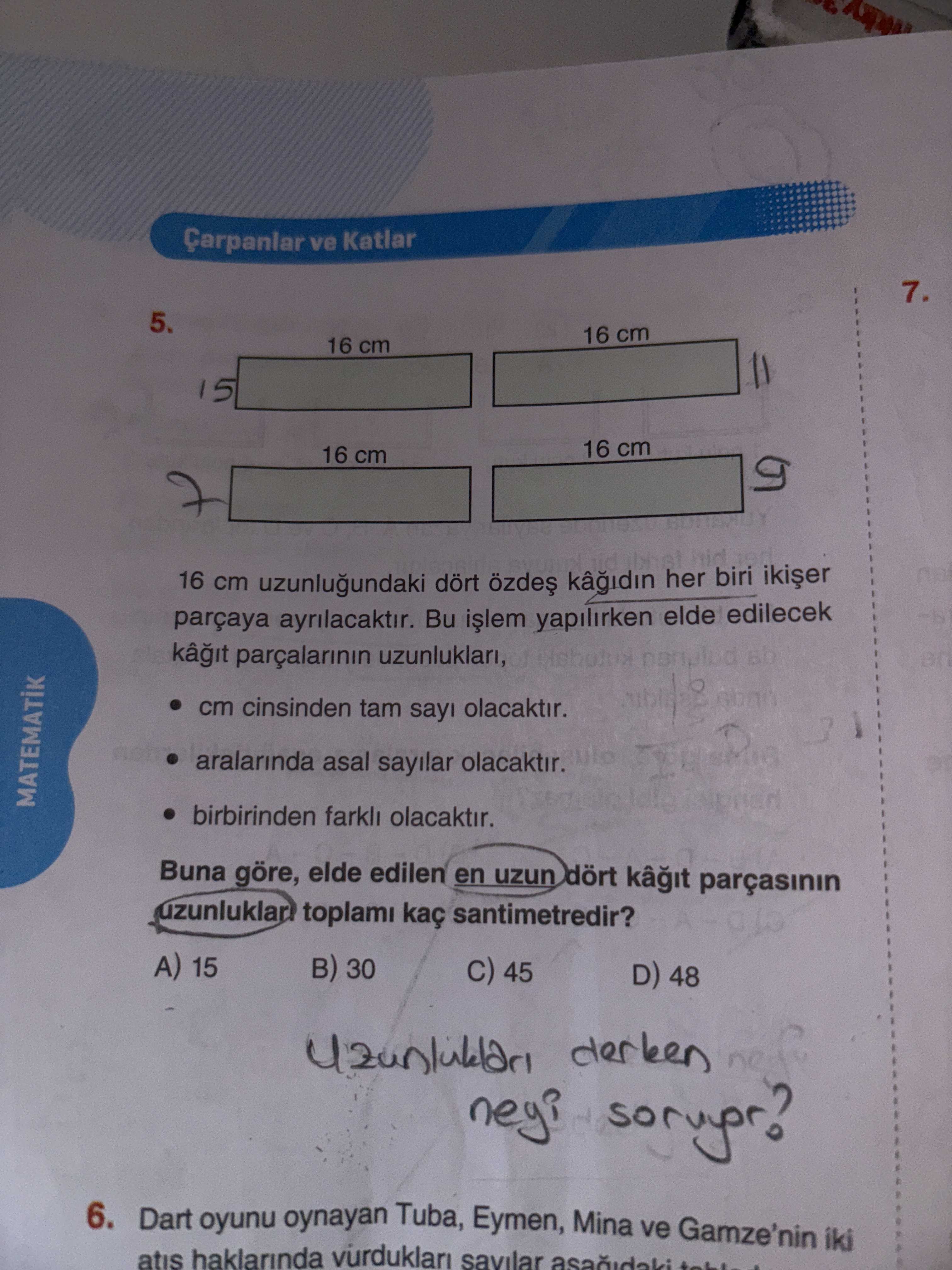 Çarpanlar ve Katlar 7. 5. 16 cm 16 cm 15 16 cm 16 cm 16 cm uzunlugundaki dört her biri parçaya Bu yapilirken elde edilecek parçalarinin uzunluklari, cm cinsinden tam say olacaktir. aralarinda asal sayilar olacaktir. MATEMATIK birbirinden farkli olacaktir. Buna göre, elde edilen en uzun dört kâ uzunluklar toplami kaç santimetredir. A) 15 30 45 D) 48 neyi 6. Dart oyunu oynayan Tuba, Eymen, Mina ve Gamze'nin iki atis haklarinda vurduklari savilar Çarpanlar ve Katlar 7. Dart oyunu oynayan Tuba, Eymen, Mina ve Gamze'nin iki atis haklarinda vurduklari savilar. ?? Model.Question.title