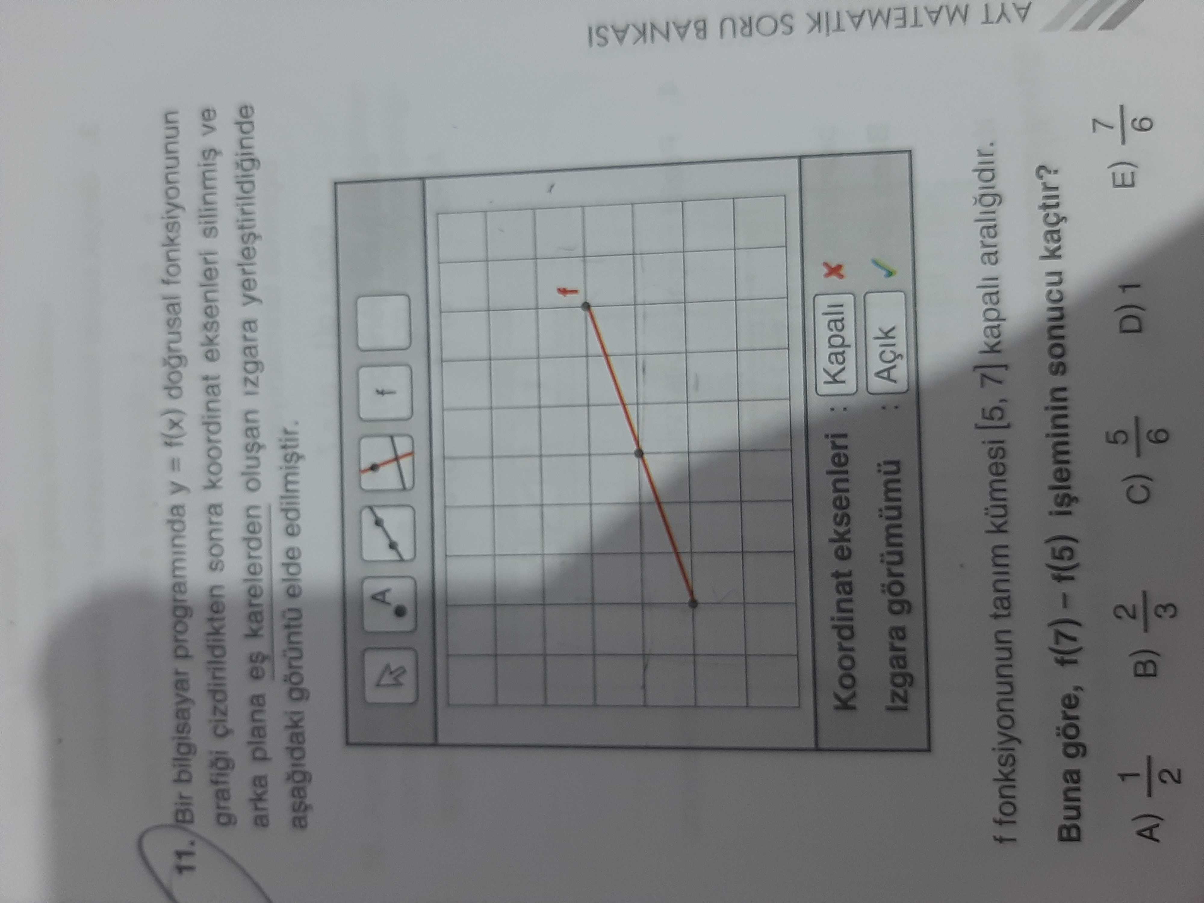 11. Bir bilgisayar programinda y = f(x) dogrusal fonksiyonunun cizdirildikten sonra koordinat eksenleri silinmis ve arka plana es karelerden izgara elde A Koordinat eksenleri Kapali Izgara görümümü Açik f fonksiyonunun tanim kümesi [5, 7] kapali araligidir. Buna göre, sonucu kaçtir. AYT MATEMATIK SORU BANKASI A) 5 E) 6 11. AYT MATEMATIK SORU BANKASI A) 5 E) 6. ?? Model.Question.title