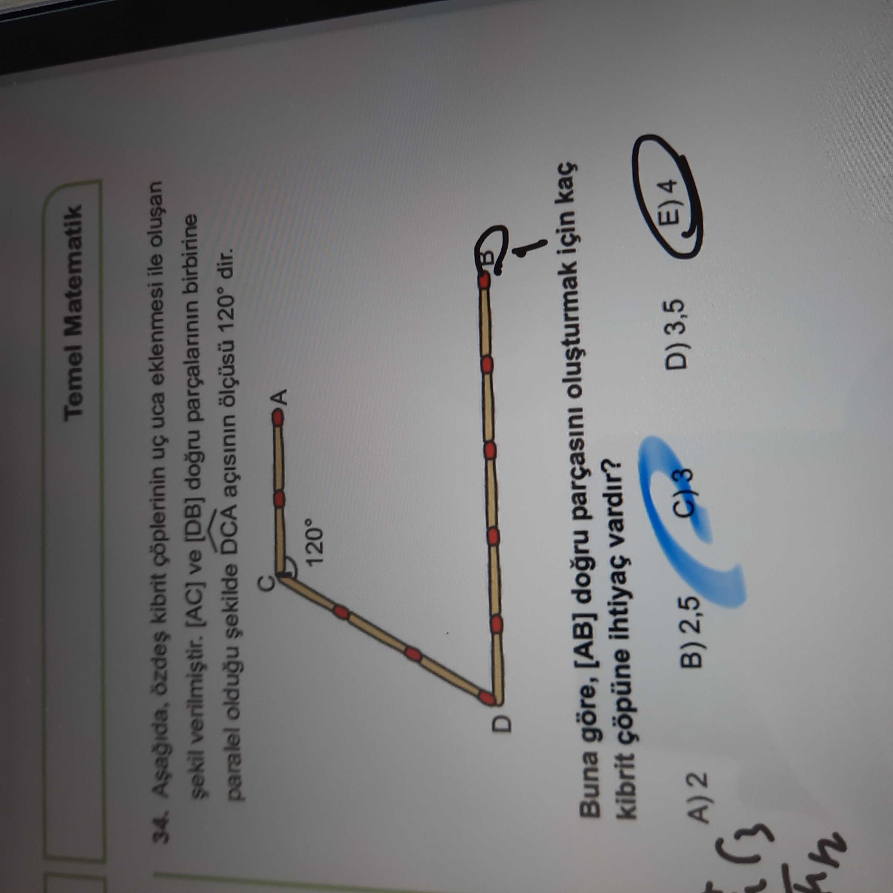 Temel Matematik 34. kibrit çöplerinin uca eklenmesi ile ve [DB] parçalarinin birbirine paralel oldugu DCA 120° dir. A 120° D Buna göre, [AB] parçasini için kaç kibrit çöpüne ihtiyaç vardir. E) 4 D) 3,5 B) 2,5 A)2 Temel Matematik 34. E) 4 D) 3,5 B) 2,5 A)2. ?? Model.Question.title