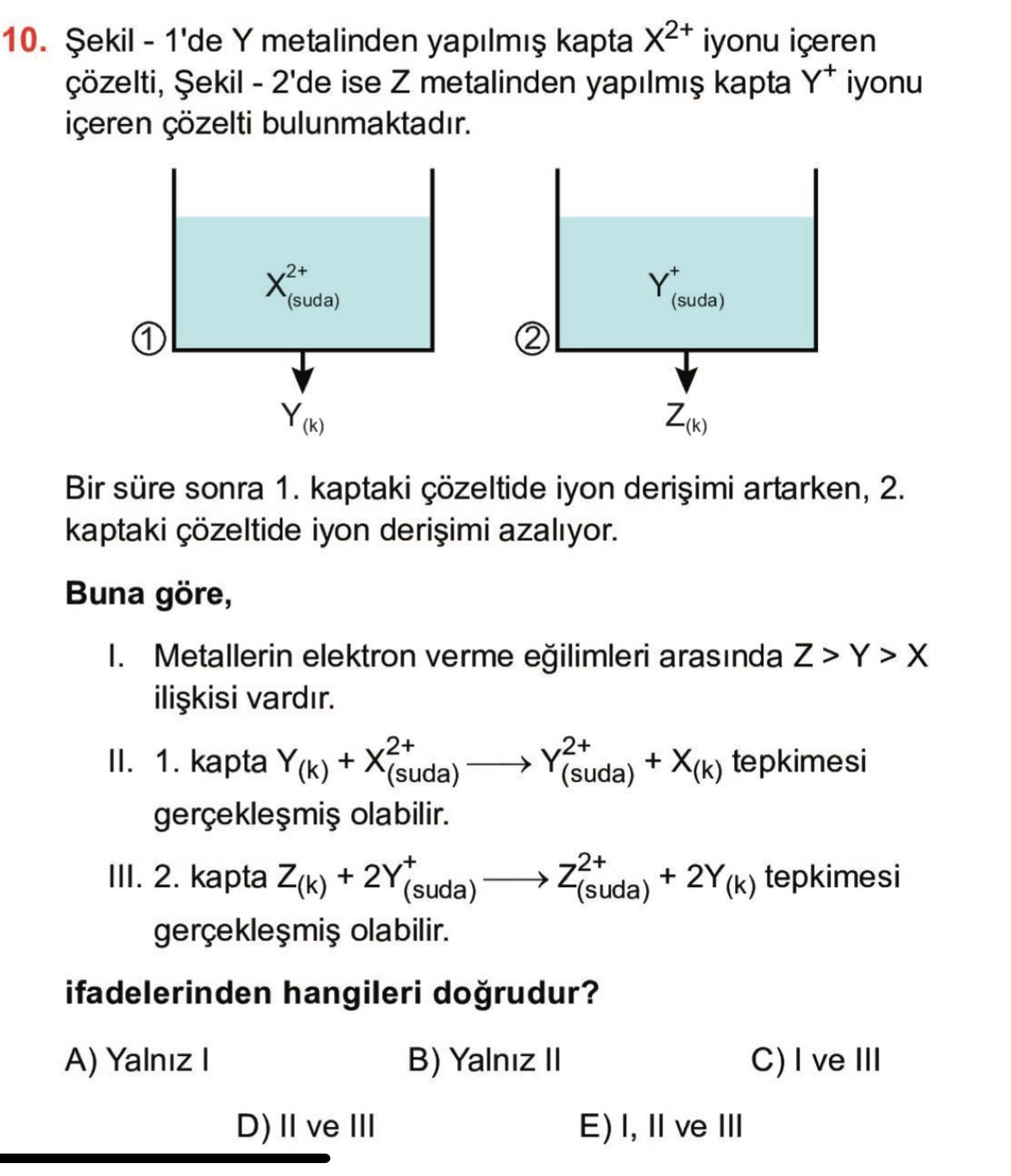 10. Y metalinden kapta iyonu içeren çözelti, ise Z metalinden kapta Y+ iyonu içeren çözelti bulunmaktadir. Y+ (suda) (suda) 1 2 Z(k) Bir süre sonra 1. kaptaki çözeltide iyon artarken, 2. kaptaki çözeltide iyon azaliyor. Buna göre, I. Metallerin elektron verme arasinda vardir. II. 1. kapta + (suda) (suda) + tepkimesi olabilir. III. 2. kapta + 2Y+ (suda) + tepkimesi (suda) olabilir. ifadelerinden hangileri B) Yalniz II C) ve III A) Yalniz I D) II ve III E) I, II ve III 10. ifadelerinden hangileri B) Yalniz II C) ve III A) Yalniz I D) II ve III E) I, II ve III. ?? Model.Question.title