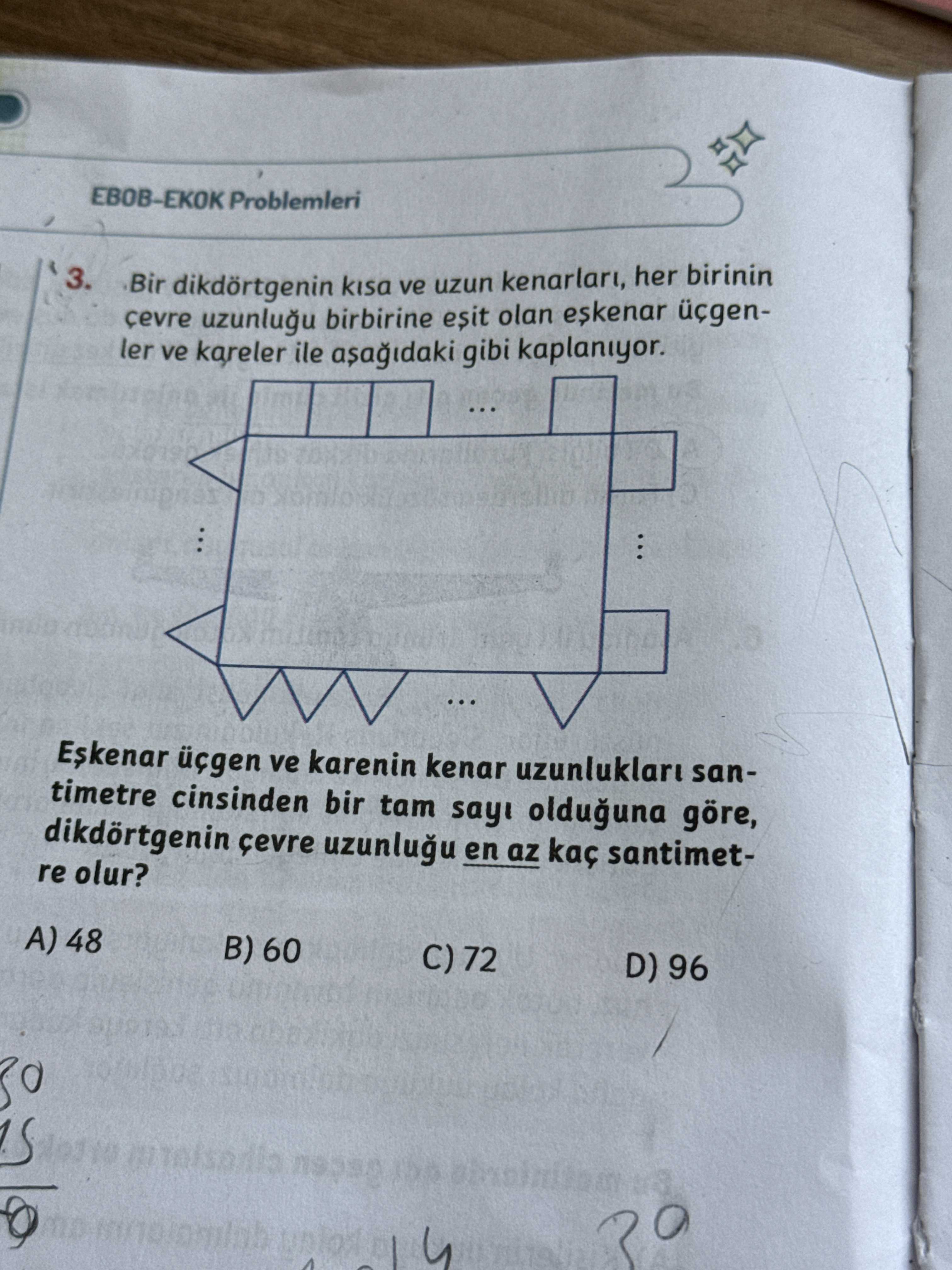 Problemleri 3. Bir dikdörtgenin kisa ve uzun kenarlari, her birinin birbirine esit olan ler ve kareler ile gibi kaplaniyor. . ve karenin kenar uzunluklaru santimetre cinsinden bir tam olduguna göre, dikdörtgenin en az kaç santimetre olur. A) 48 B) 60 C) 72 D) 96 Problemleri 3. A) 48 B) 60 C) 72 D) 96. ?? Model.Question.title