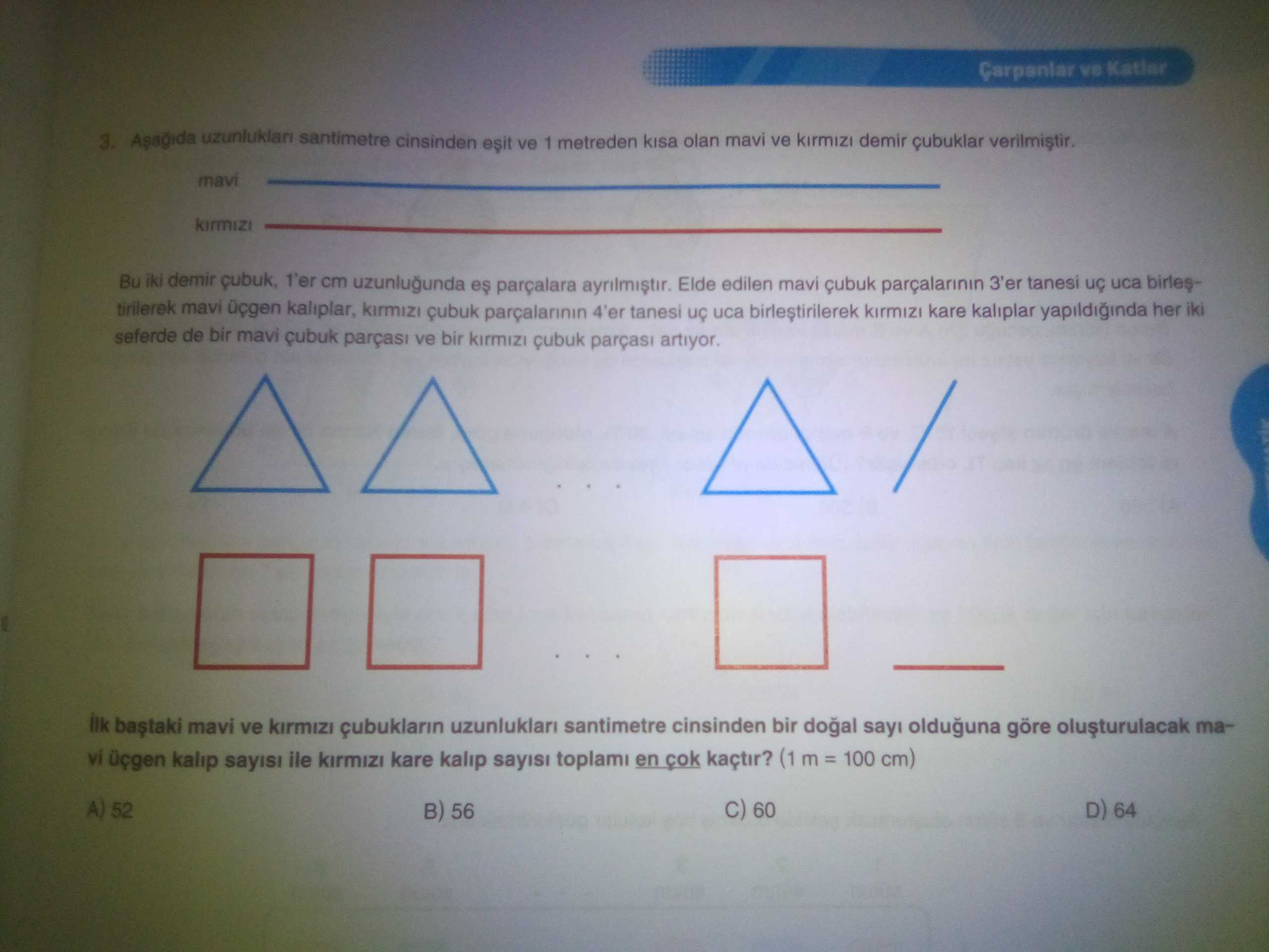 3. santimetre cinsinden ve 1 metreden kisa olan mavi ve demir çubuklar mavi kirmizi Bu iki demir 1'er cm uzunlugunda es parçalara Elde edilen mavi çubuk 3'er tanesi uca birlestirilerek mavi kaliplar, kirmizi çubuk parçalarinin 4'er tanesi uca birlestirilerek kare kaliplar yapildiginda her iki seferde de bir mavi ve bir kirmizi çubuk parças artiyor. mavi ve kirmizi çubuklarin uzunluklari santimetre cinsinden bir sayi olduguna göre mavi üçgen kalip sayisi ile kare kalip sayisi toplami en cok kaçtir. (1 100 cm) 52 60 D) 64 B) 56 3. (1 100 cm) 52 60 D) 64 B) 56. ?? Model.Question.title