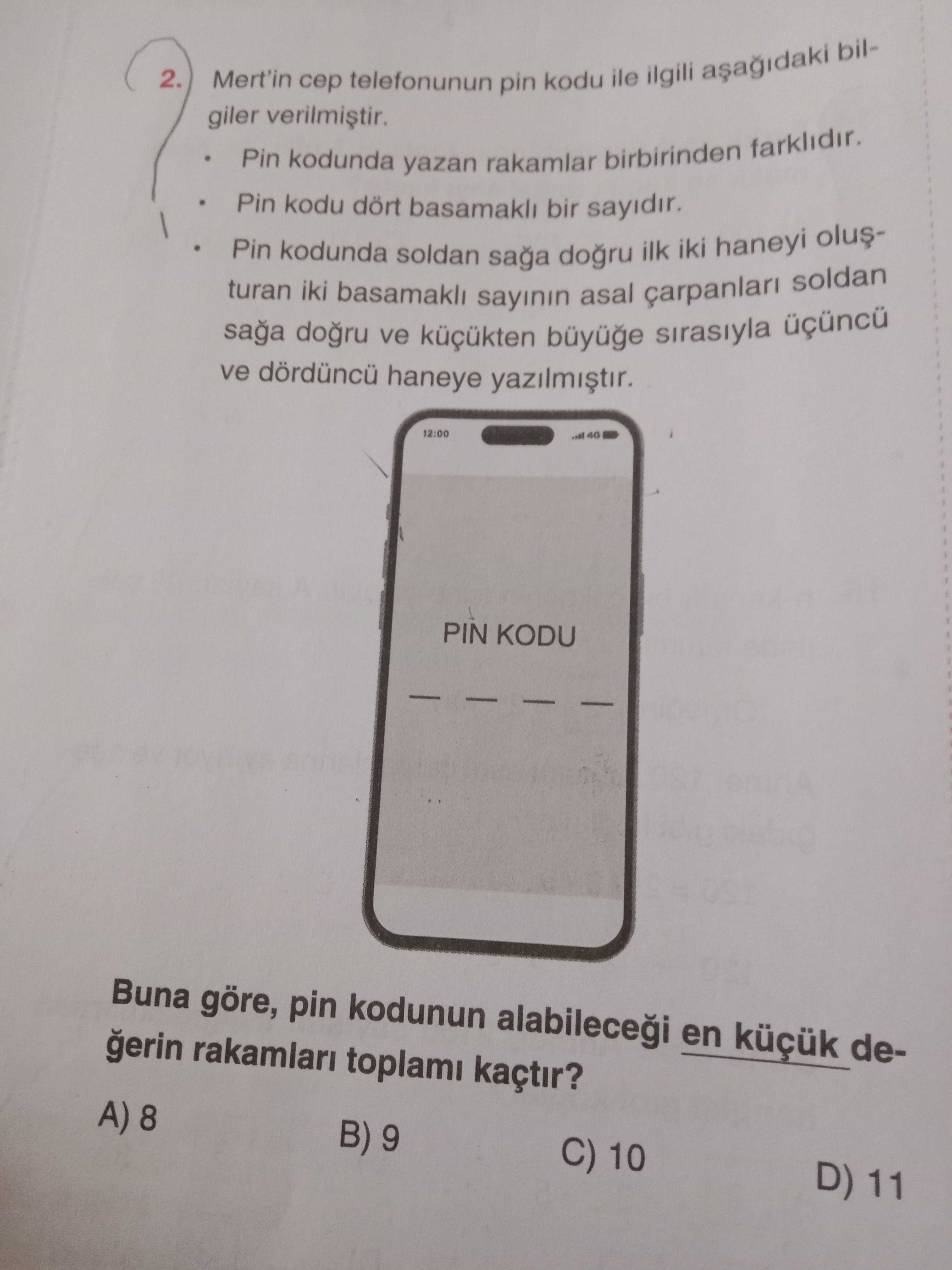 2. Mert'in telefonunun pin kodu ile ilgili bilgiler Pin kodunda yazan rakamlar birbirinden farklidir. Pin kodu dört basamakli bir sayidir. Pin kodunda soldan saga ilk iki haneyi olusturan iki basamakli sayinin asal soldan saga ve sirasiyla ve haneye 12:00 PIN KODU Buna göre, pin kodunun en degerin rakamlari toplami kaçtir. A) 8 B) 9 C) 10 D) 11 2. A) 8 B) 9 C) 10 D) 11. ?? Model.Question.title