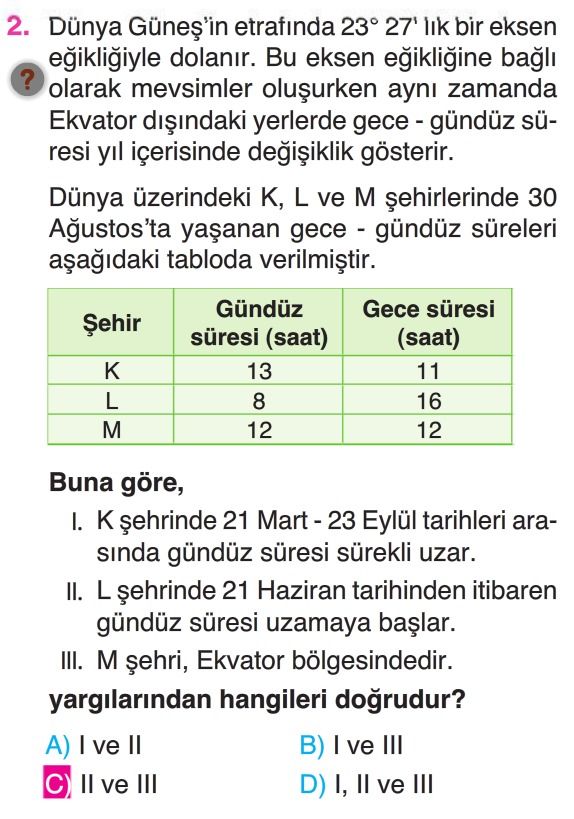 2. Dünya etrafinda 23° 27' lik bir eksen dolanir. Bu eksen bagli. olarak mevsimler ayni zamanda Ekvator yerlerde süresi yil içerisinde gösterir. Dünya üzerindeki K, L ve M 30 gece - gündüz süreleri tabloda Gündüz Gece süresi Șehir süresi (saat) (saat) 13 11 L 8 16 12 Buna göre, I. 21 Eylül tarihleri arasinda gündüz süresi sürekli uzar. II. L 21 Haziran tarihinden itibaren gündüz süresi uzamaya III. M Ekvator bölgesindedir. yargilarindan hangileri ve B) ve III C) II ve III D) I, ve III 2. yargilarindan hangileri ve B) ve III C) II ve III D) I, ve III. ?? Model.Question.title