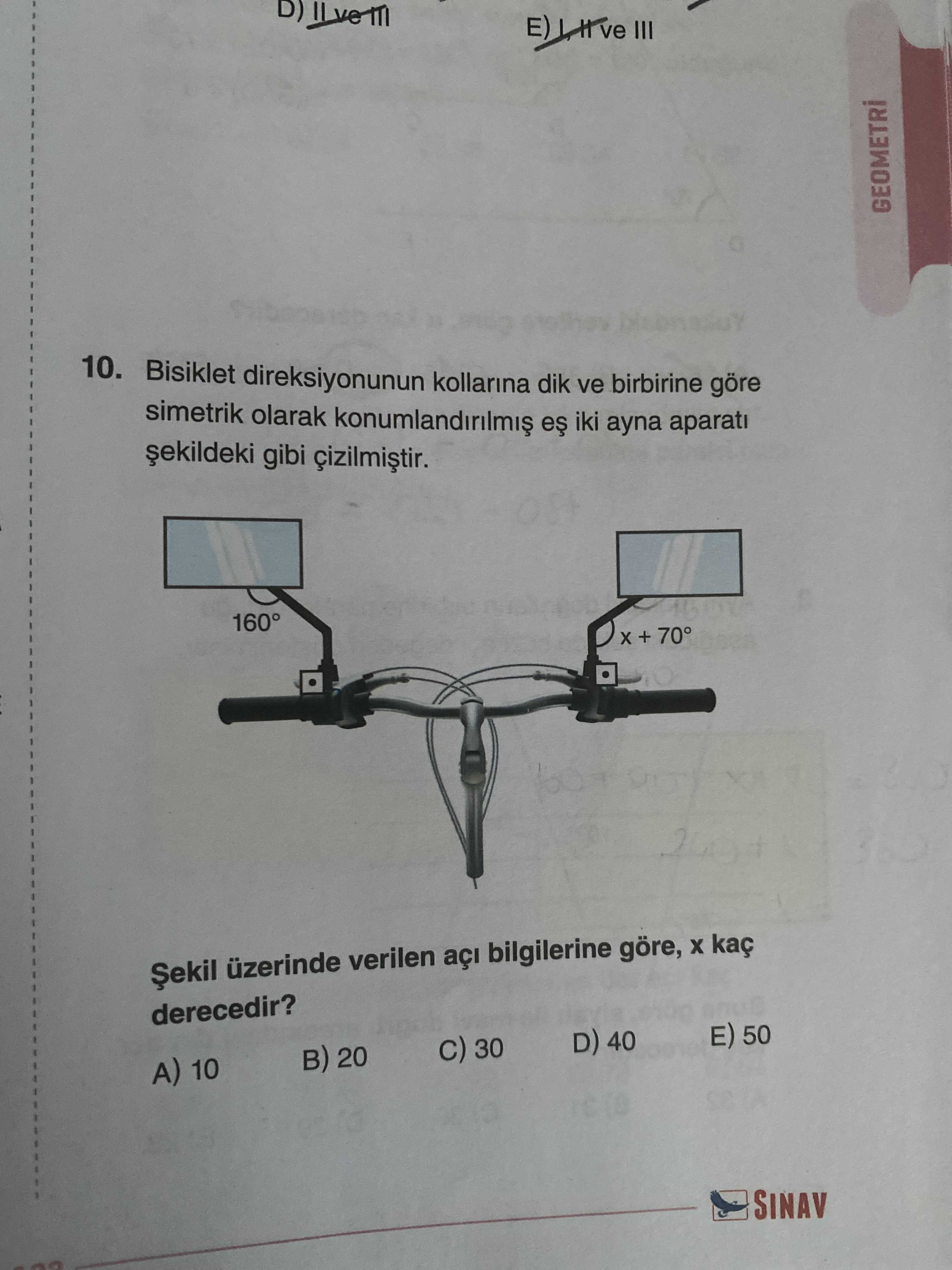 III 10. Bisiklet direksiyonunun kollarina dik ve birbirine göre simetrik olarak iki ayna aparati gibi 160° + 70° Șekil üzerinde verilen açi bilgilerine göre, kaç derecedir. 50 D) 40 30 B) 20 A) 10 SINAV III 10. 50 D) 40 30 B) 20 A) 10 SINAV. ?? Model.Question.title