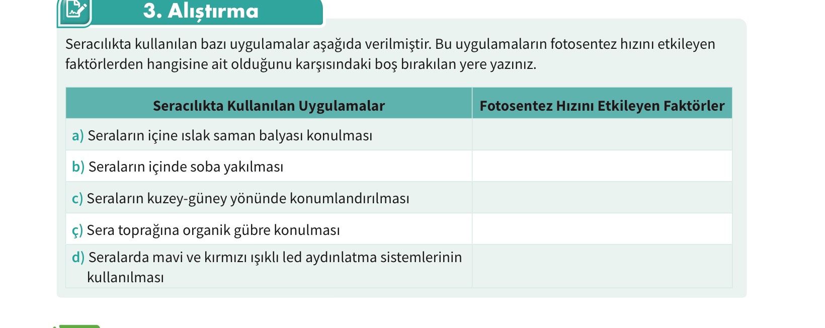 3. Alistirma Seracilikta kullanilan uygulamalar Bu uygulamalarin fotosentez hizini etkileyen faktörlerden hangisine ait oldugunu birakilan yere yaziniz. Seracilikta Kullanilan Uygulamalar Fotosentez Etkileyen Faktörler a) Seralarin içine islak saman balyasi konulmasi b) Seralarin içinde soba yakilmasi Seralarin kuzey-güney yönünde Sera topragina organik gübre d) Seralarda mavi ve led aydinlatma sistemlerinin 3. Seracilikta Kullanilan Uygulamalar Fotosentez Etkileyen Faktörler a) Seralarin içine islak saman balyasi konulmasi b) Seralarin içinde soba yakilmasi Seralarin kuzey-güney yönünde Sera topragina organik gübre d) Seralarda mavi ve led aydinlatma sistemlerinin. ?? Model.Question.title