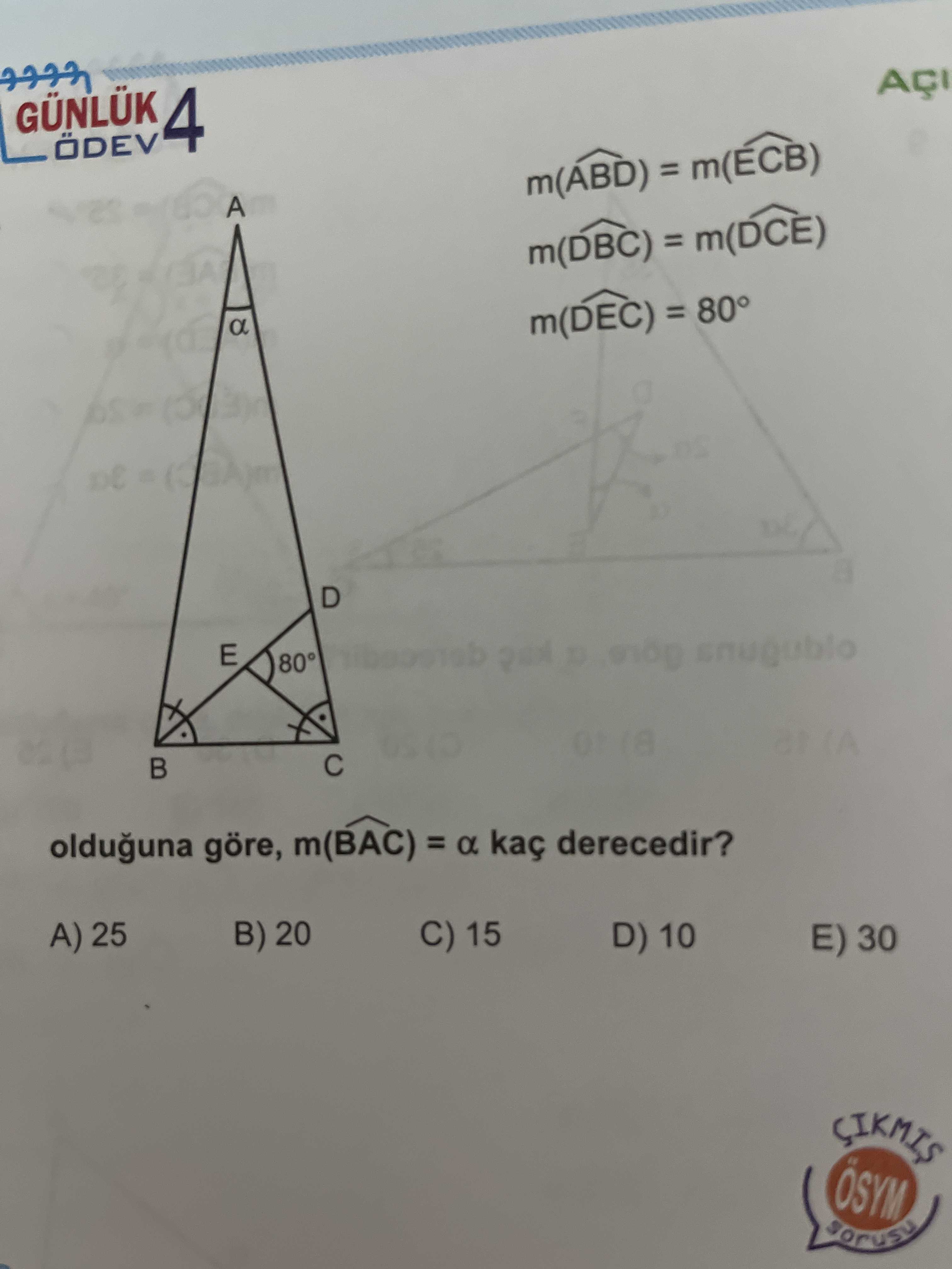 GÜNLÜK 4 ÖDEV m(ABD) = m(ECB) A m(DBC) = m(DCE) a m(DEC) = 80° of D E 80° olduguna göre, m(BAC) = a kaç derecedir. A) 25 B) 20 C) 15 D) 10 E) 30 SIKMIS ÖSYM GÜNLÜK 4 ÖDEV m(ABD) = m(ECB) A m(DBC) = m(DCE) a m(DEC) = 80° of D E 80° olduguna göre, m(BAC) = a kaç derecedir. A) 25 B) 20 C) 15 D) 10 E) 30 SIKMIS ÖSYM. ?? Model.Question.title