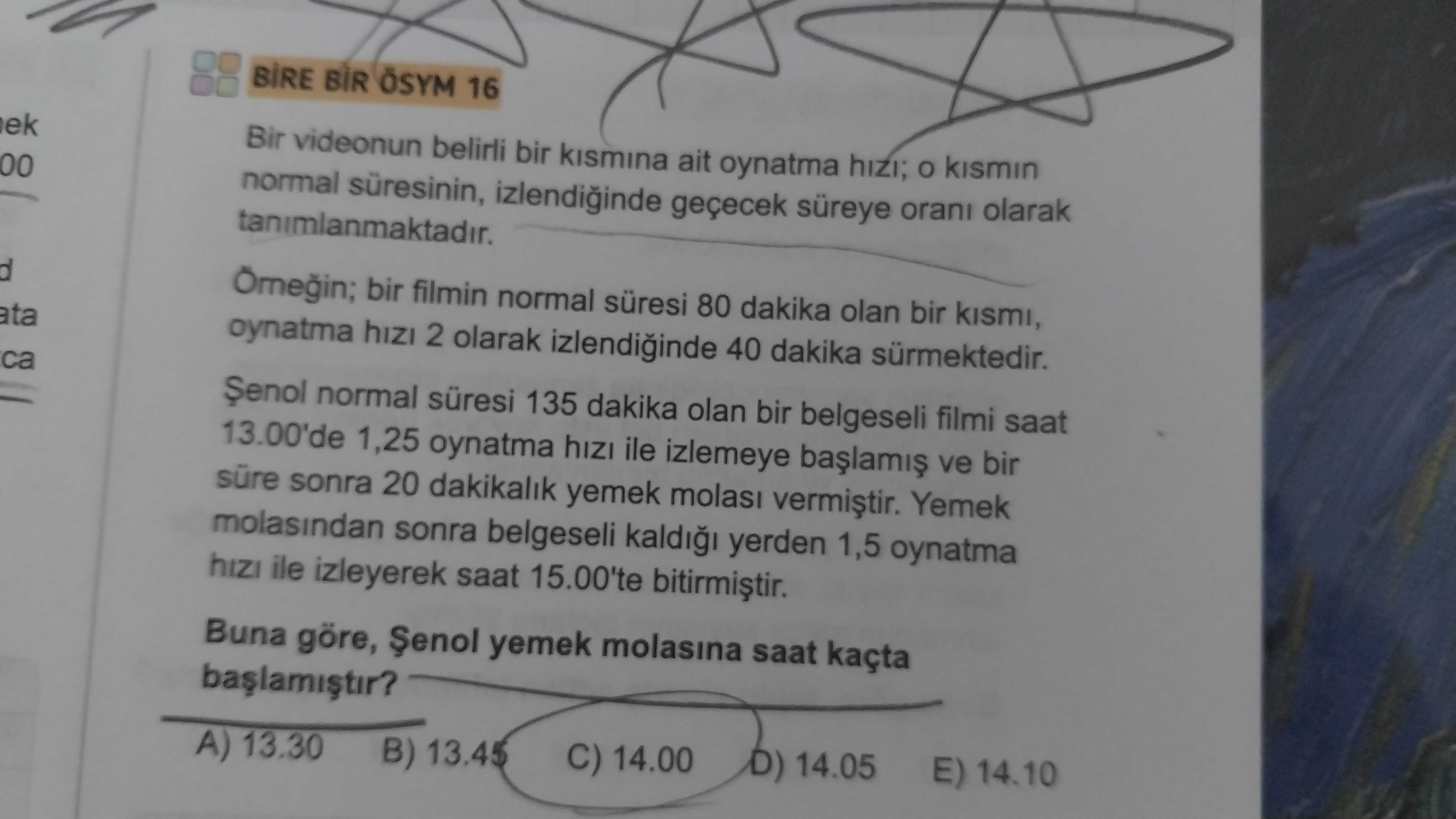 16 ek Bir videonun belirli bir kismina ait oynatma hizi; kismin 00 normal izlendiinde geçecek süreye orani olarak tanimlanmaktadir. d bir filmin normal süresi 80 dakika olan bir kismi, ata hizi 2 olarak izlendiinde 40 dakika sürmektedir. ca normal süresi 135 dakika olan bir belgeseli filmi saat 13. 00'de 1,25 oynatma hizi ile izlemeye ve bir süre sonra 20 dakikalik yemek molasi Yemek molasindan sonra belgeseli yerden 1,5 oynatma hizi ile izleyerek saat 15. 00'te Buna göre, yemek molasina saat kaçta A) 13. 30 B) 13. 45 C) 14. 00 D) 14. 05 E) 14. 10 16 ek Bir videonun belirli bir kismina ait oynatma hizi; kismin 00 normal izlendiinde geçecek süreye orani olarak tanimlanmaktadir. 10. ?? Model.Question.title