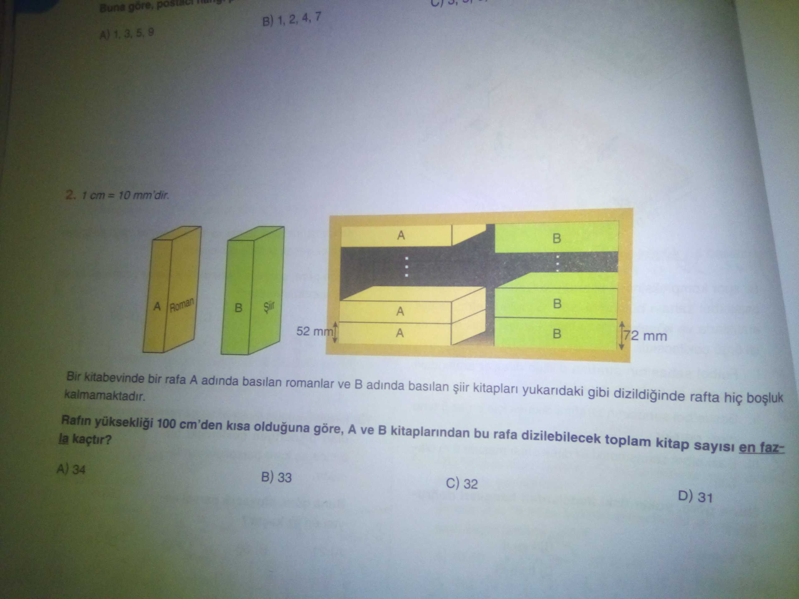 Göre, B) 2. 1 cm= 10 mm'dir. A Roman A 52 mm A 72 mm Bir kitabevinde bir rafa A adinda basilan romanlar ve adinda basilan yukaridaki gibi dizildiginde rafta kalmamaktadir. Rafin 100 cm'den kisa olduguna göre, A ve kitaplarindan bu rafa dizilebilecek toplam kitap sayisi en fazla kaçtir. 34 33 32 D) 31 göre, B) 2. 34 33 32 D) 31. ?? Model.Question.title