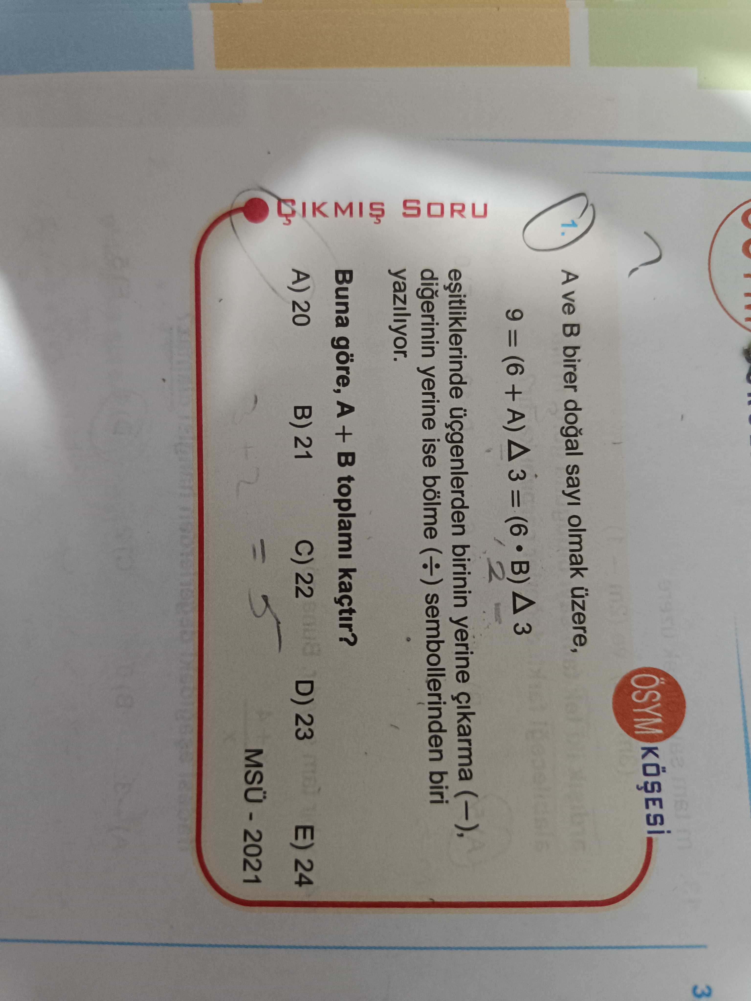3 ÖSYM 1. A ve B birer sayi olmak üzere, 9 = (6 + A) 3 B) 2 üçgenlerden birinin yerine (-), digerinin yerine ise bölme sembollerinden biri yaziliyor. Buna göre, A + toplami kaçtir. C) 22 D) 23 E) 24 B) 21 A) 20 SORU 3 ÖSYM 1. C) 22 D) 23 E) 24 B) 21 A) 20 SORU. ?? Model.Question.title