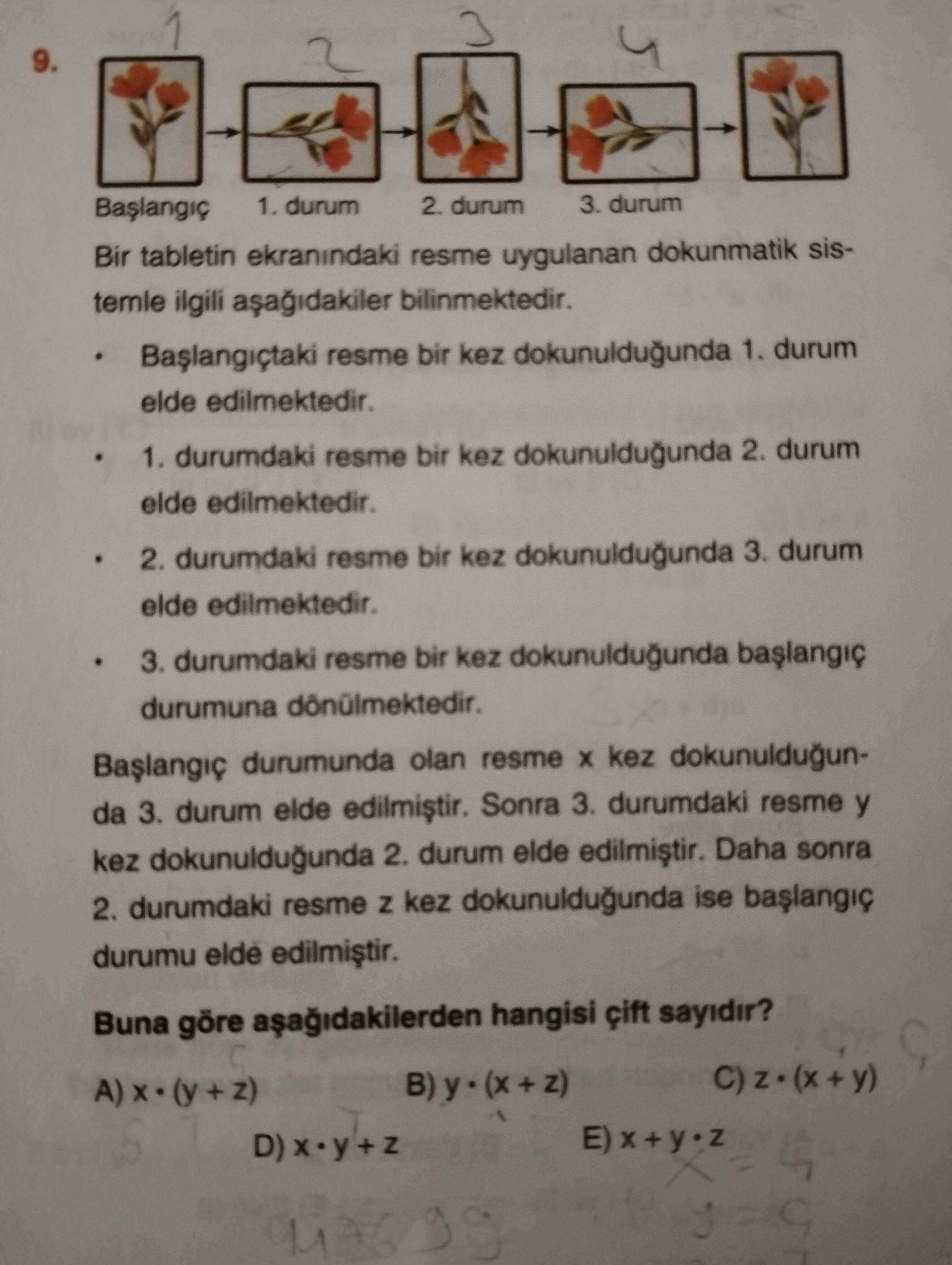 9. 1. durum 2. durum 3. durum Bir tabletin ekranindaki resme uygulanan dokunmatik sistemle ilgili bilinmektedir. resme bir kez dokunuldugunda 1. durum elde edilmektedir. durumdaki resme bir kez dokunuldugunda 2. 2. durumdaki resme bir kez dokunuldugunda 3. 3. durumdaki resme bir kez dokunuldugunda durumuna durumunda olan resme kez dokunuldugunda 3. durum elde Sonra 3. durumdaki resme y kez dokunuldugunda 2. durum elde Daha sonra 2. durumdaki resme kez dokunuldugunda ise durumu elde Buna göre hangisi sayidir. E) 9. E). ?? Model.Question.title