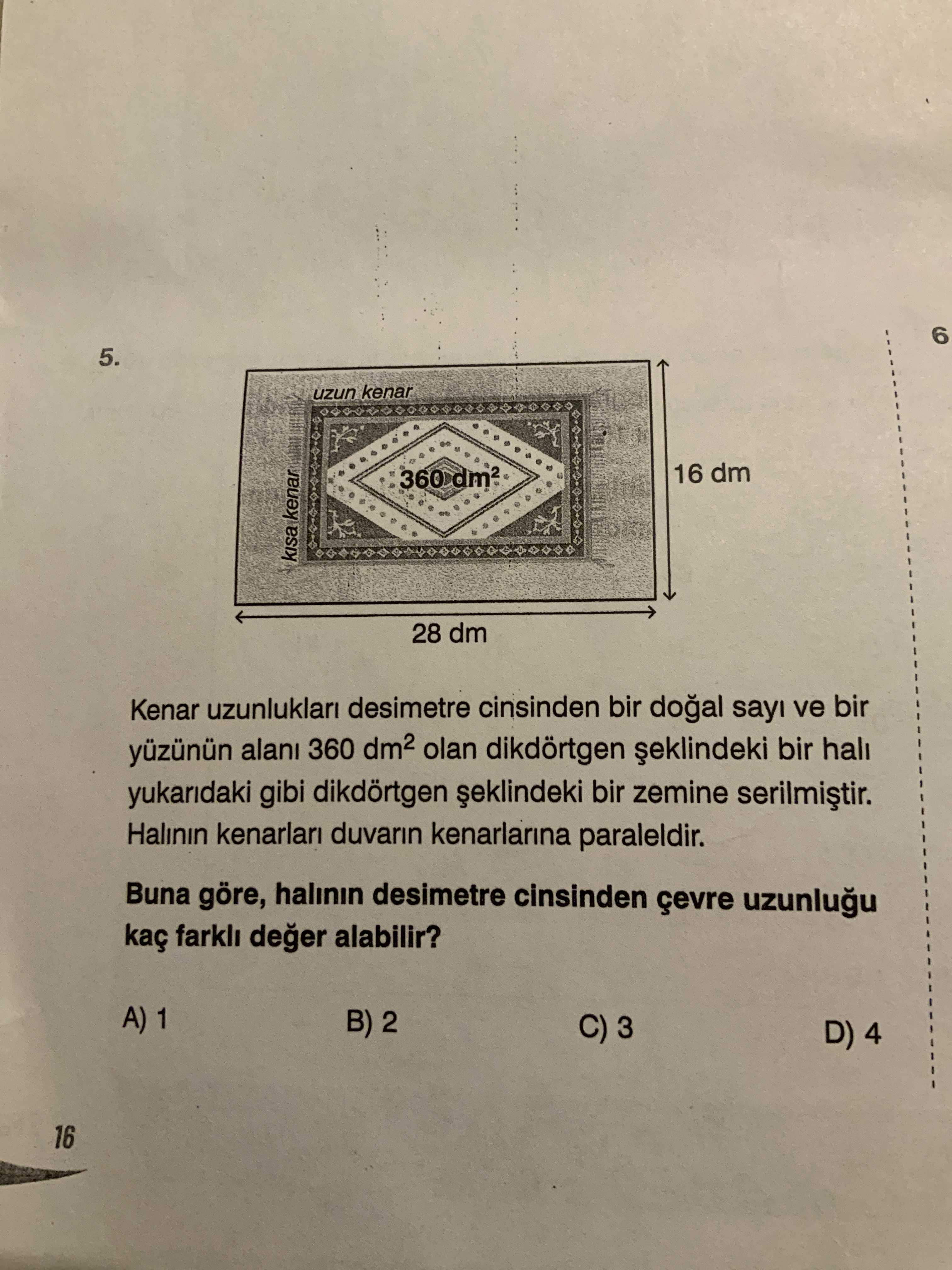 6 5. uzun kenar 16 dm 360 kenar 28 dm Kenar uzunluklari desimetre cinsinden bir sayi ve bir yüzünün 360 olan dikdörtgen bir hali yukaridaki gibi dikdörtgen bir zemine Halinin duvarin kenarlarina paraleldir. Buna göre, halinin desimetre cinsinden çevre kaç farkli deger alabilir. A) 1 B) 2 C) 3 D) 4 16 6 5. A) 1 B) 2 C) 3 D) 4 16. ?? Model.Question.title