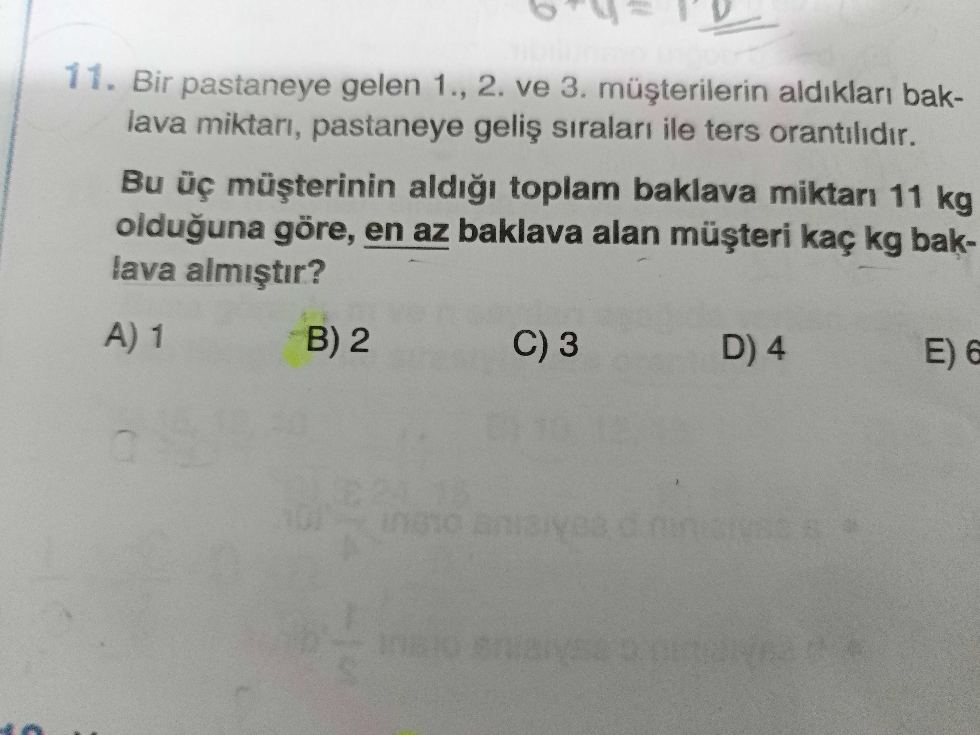 11. Bir pastaneye gelen 1. , 2. ve 3. aldiklari baklava miktari, pastaneye siralari ile ters orantilidir. Bu aldi toplam baklava miktari 11 kg olduguna göre, en az baklava alan kaç kg baklava A) 1 B) 2 C) 3 D) 4 E) 6 A 11. Bu aldi toplam baklava miktari 11 kg olduguna göre, en az baklava alan kaç kg baklava A) 1 B) 2 C) 3 D) 4 E) 6 A. ?? Model.Question.title