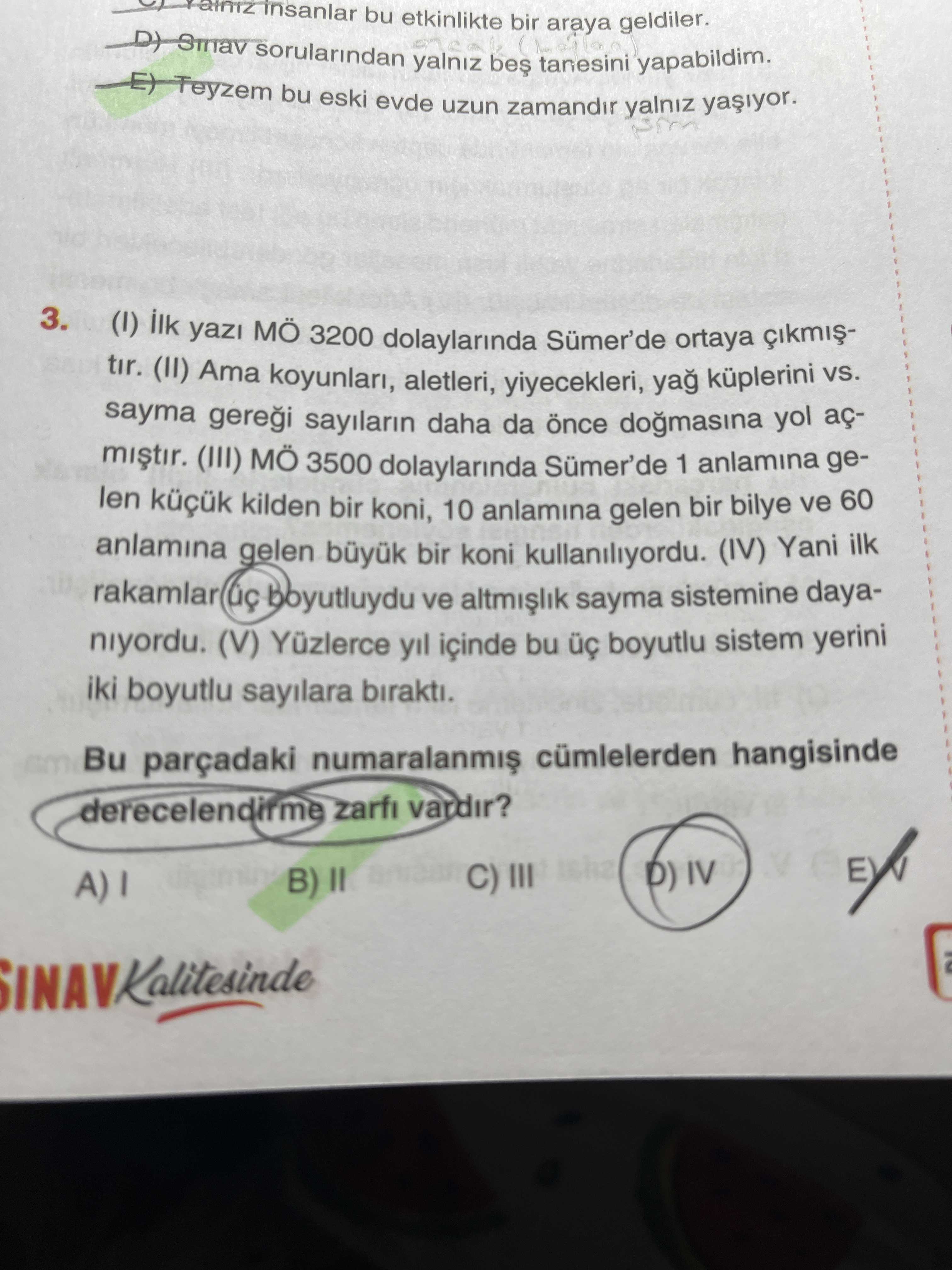 Insanlar bu etkinlikte bir araya geldiler. Teyzem sorularindan bu eski evde yalniz uzun zamandir tanesini yapabildim. 3. ilk yazi MÖ 3200 dolaylarinda ortaya tir. Ama koyunlari, aletleri, yiyecekleri, küplerini sayma gerei sayilarin daha da dogmasina yol aç- (III) MÖ 3500 dolaylarinda Sümer'de 1 anlamina gelen kilden bir koni, 10 anlamina gelen bir bilye ve 60 anlamina gelen büyuk bir koni kullaniliyordu. (IV) Yani ilk rakamlar boyutluydu ve sayma sistemine dayaniyordu. (V) Yüzlerce yil içinde bu boyutlu sistem yerini iki boyutlu sayilara birakti. Bu parçadaki cümlelerden hangisinde derecelendirme zarfi vardir. B) D) IV C) III insanlar bu etkinlikte bir araya geldiler. B) D) IV C) III. ?? Model.Question.title