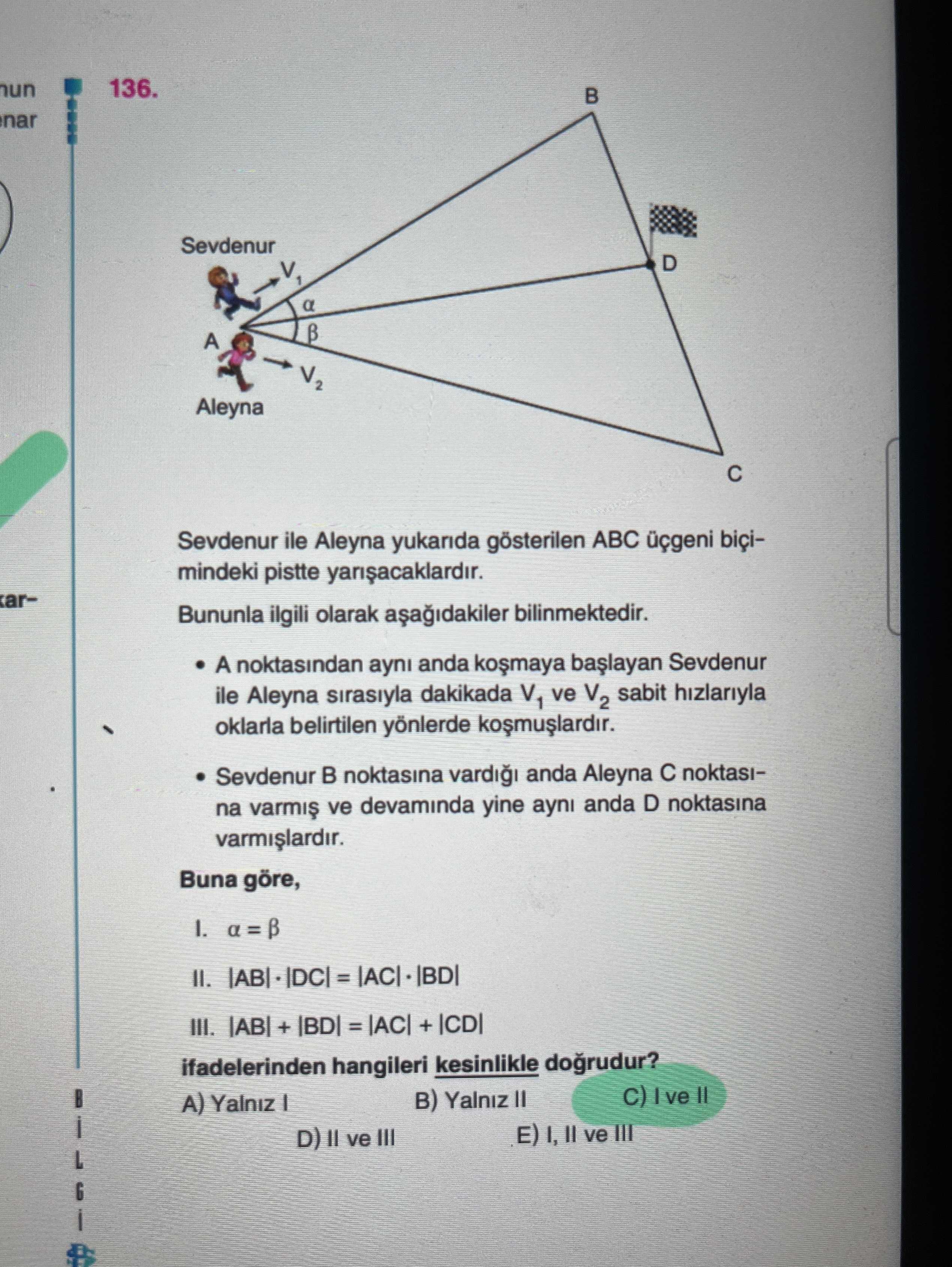 136. B nar Sevdenur a Aleyna Sevdenur ile Aleyna yukarida gösterilen ABC biçimindeki pistte Bununla ilgili olarak bilinmektedir. A noktasindan ayni anda Sevdenur ile Aleyna sirasiyla dakikada V1 ve V2 sabit hizlariyla oklarla belirtilen yönlerde Sevdenur noktasina anda Aleyna noktasina ve devaminda yine ayni anda D noktasina Buna göre, II. III. + ifadelerinden hangileri kesinlikle dogrudur. B) Yalniz II A) E) I, ve III D) ve III 136. B) Yalniz II A) E) I, ve III D) ve III. ?? Model.Question.title