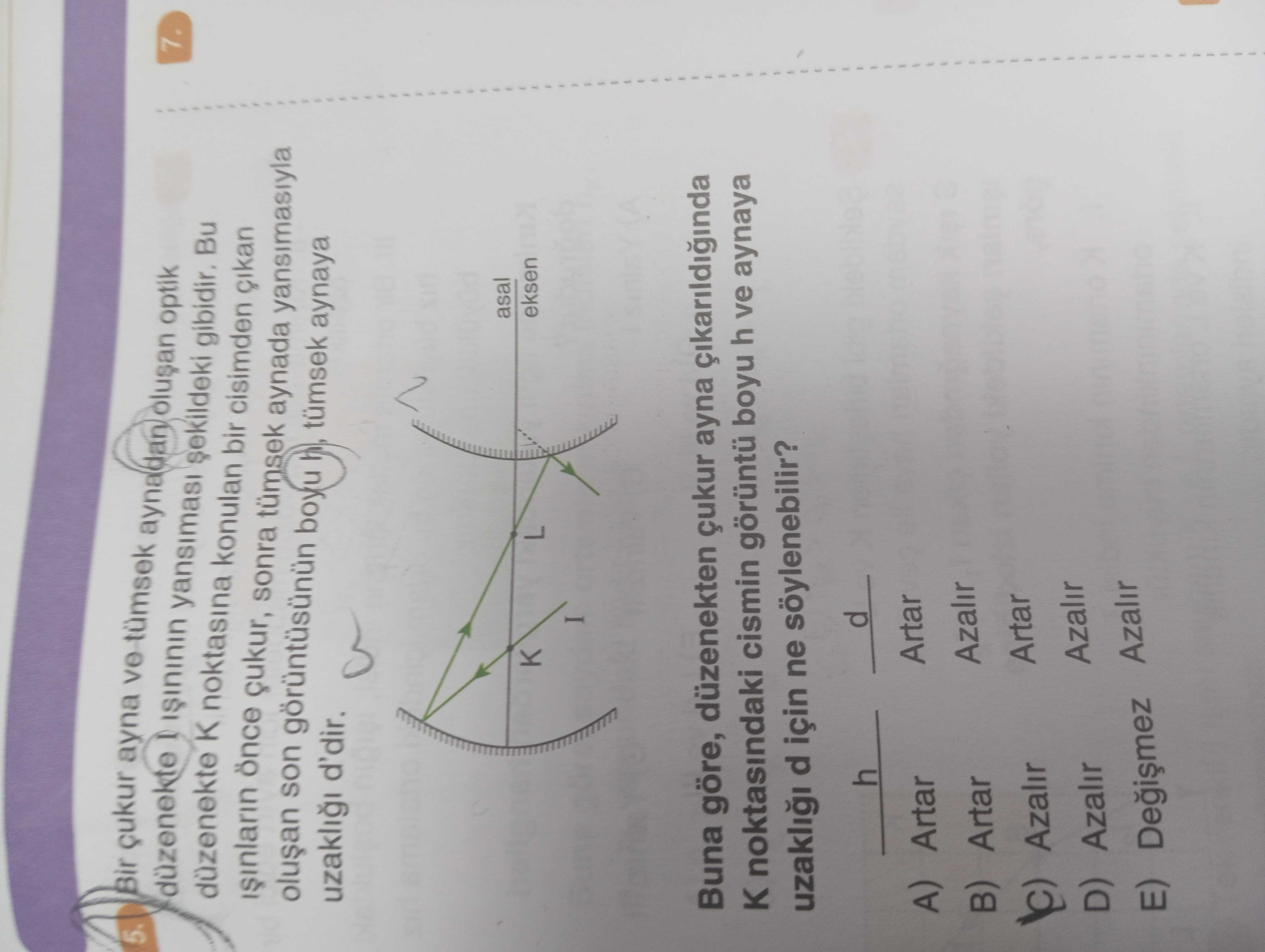 Bir çukur ayna ve aynadan optik düzenekte Bu düzenekte K noktasina konulan bir cisimden 7. önce çukur, sonra aynada yansimasiyla son boyu aynaya uzakli d'dir. asal K L eksen I Buna göre, düzenekten çukur ayna cikarildiginda noktasindaki cismin boyu h ve aynaya uzakli d için ne söylenebilir. d h Artar A) Artar Azalir B) Artar Azalir Artar Azalir D) Azalir E) Azalir Bir çukur ayna ve aynadan optik düzenekte Bu düzenekte K noktasina konulan bir cisimden 7. d h Artar A) Artar Azalir B) Artar Azalir Artar Azalir D) Azalir E) Azalir. ?? Model.Question.title