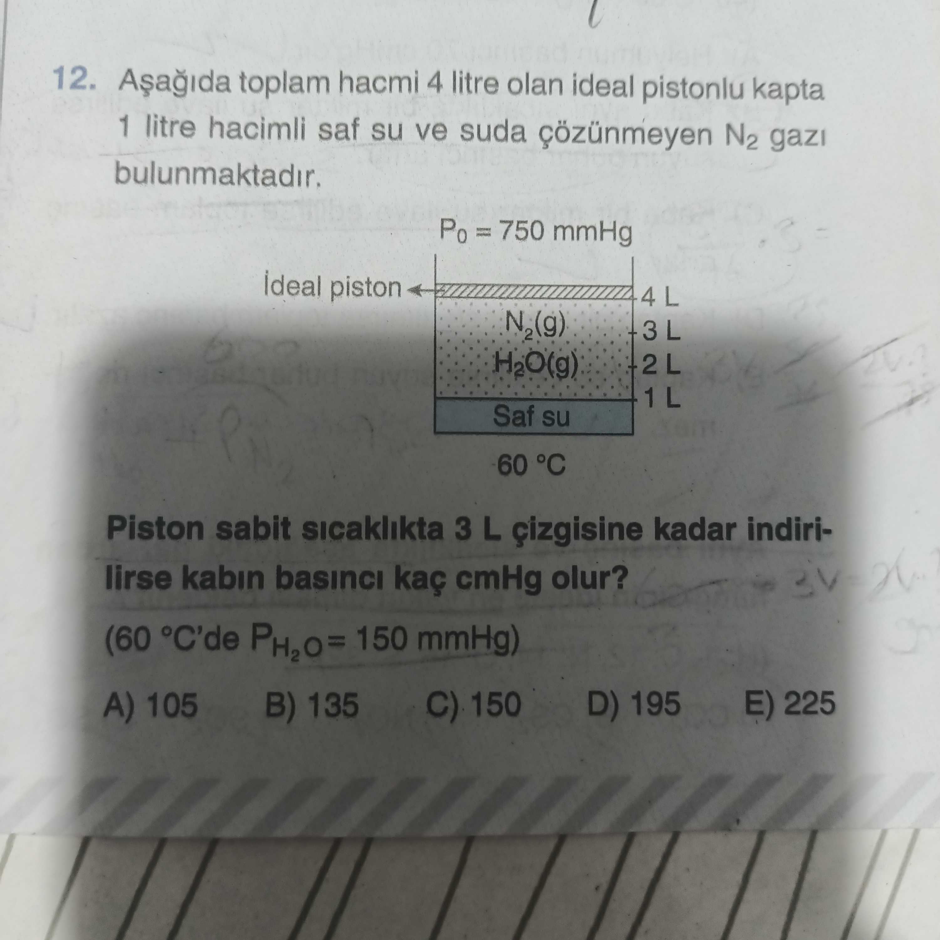 12. toplam hacmi 4 litre olan ideal pistonlu kapta 1 litre hacimli saf su ve suda N2 bulunmaktadir. = 750 mmHg piston H2O(g) 2L Saf su 60 °C Piston sabit sicaklikta 3 L kadar indirilirse kabin basinci kaç cmHg olur. (60 °C'de PH2O= 150 mmHg) E) 225 D) 195 105 B) 135 12. (60 °C'de PH2O= 150 mmHg) E) 225 D) 195 105 B) 135. ?? Model.Question.title