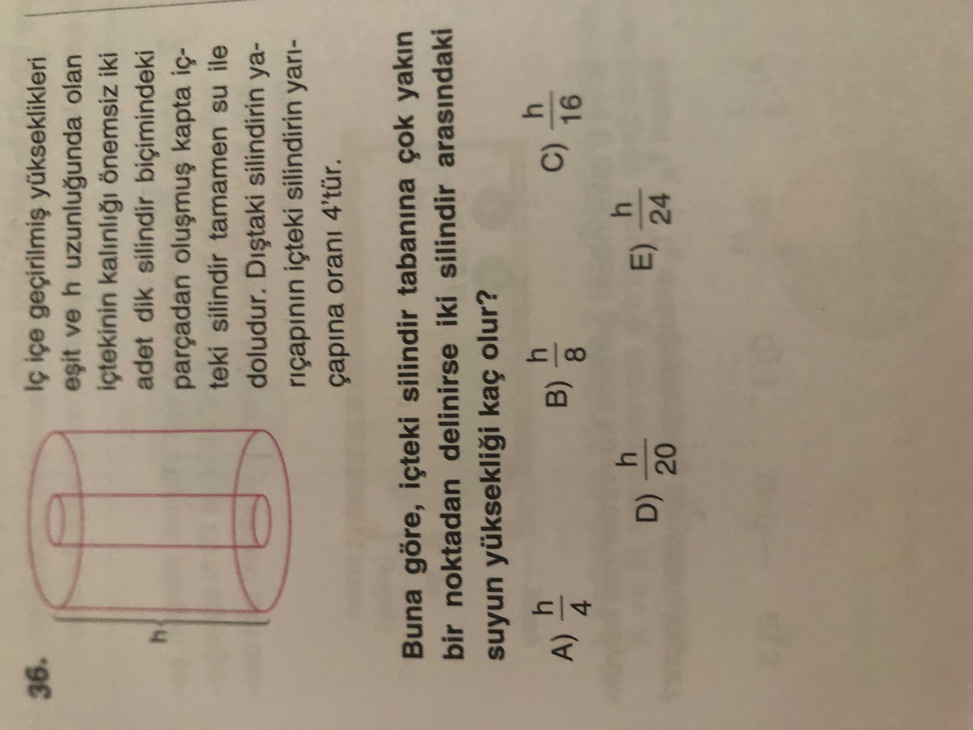 Yükseklikleri 36. ve h uzunlugunda olan kalinli önemsiz iki adet dik silindir biçimindeki parçadan kapta teki silindir tamamen su ile doludur. silindirin yariçapinin silindirin yariçapina orani 4'tür. Buna göre, içteki silindir tabanina çok yakin bir noktadan delinirse iki silindir arasindaki suyun yükseklii kaç olur. 4 h C) B) A) 16 8 4 h E) D) 24 20 yükseklikleri 36. 4 h C) B) A) 16 8 4 h E) D) 24 20. ?? Model.Question.title