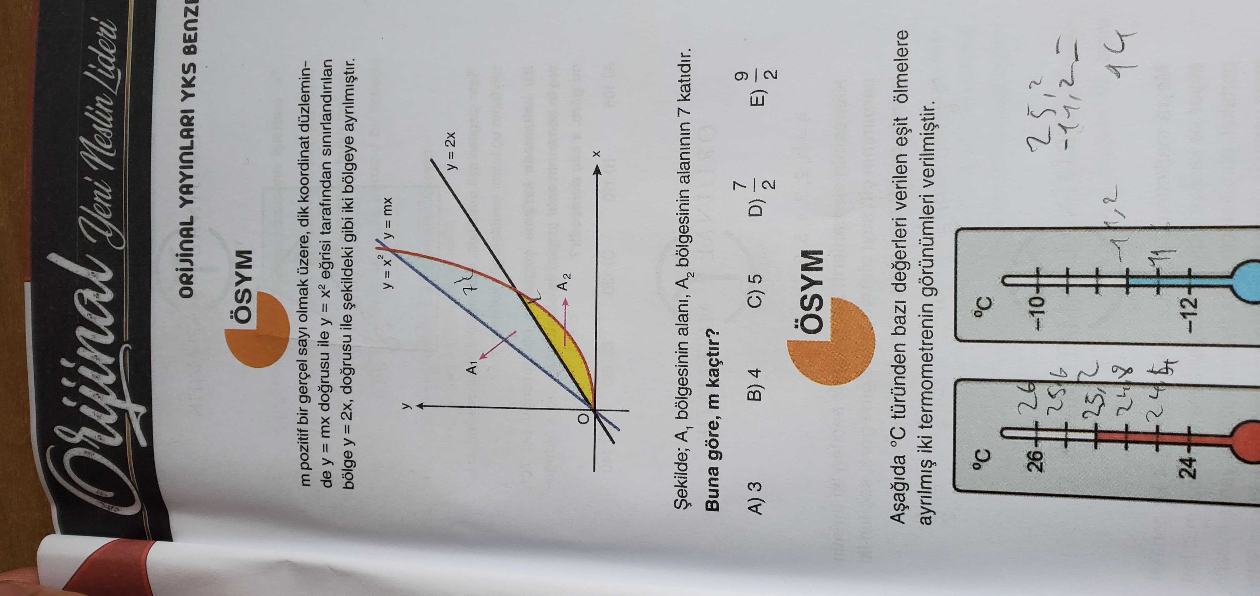 Orijinal Yeni Neslin Lideri YAYINLARI YKS ÖSYM m pozitif bir gerçel sayi olmak üzere, dik koordinat düzleminde y = mx ile y tarafindan sinirlandirilan bölge y ile gibi iki bölgeye mx y = 2x A1 A2 A1 bölgesinin alani, A2 bölgesinin alaninin 7 katidir. Buna göre, m kaçtir. 7 A) 3 B) 4 C) 5 9 D) E) 2 ÖSYM °C türünden verilen ölmelere iki termometrenin görünümleri °C °C 26 -10 2 25, 24 Orijinal Yeni Neslin Lideri YAYINLARI YKS ÖSYM m pozitif bir gerçel sayi olmak üzere, dik koordinat düzleminde y = mx ile y tarafindan sinirlandirilan bölge y ile gibi iki bölgeye mx y = 2x A1 A2 A1 bölgesinin alani, A2 bölgesinin alaninin 7 katidir. 7 A) 3 B) 4 C) 5 9 D) E) 2 ÖSYM °C türünden verilen ölmelere iki termometrenin görünümleri °C °C 26 -10 2 25, 24. ?? Model.Question.title