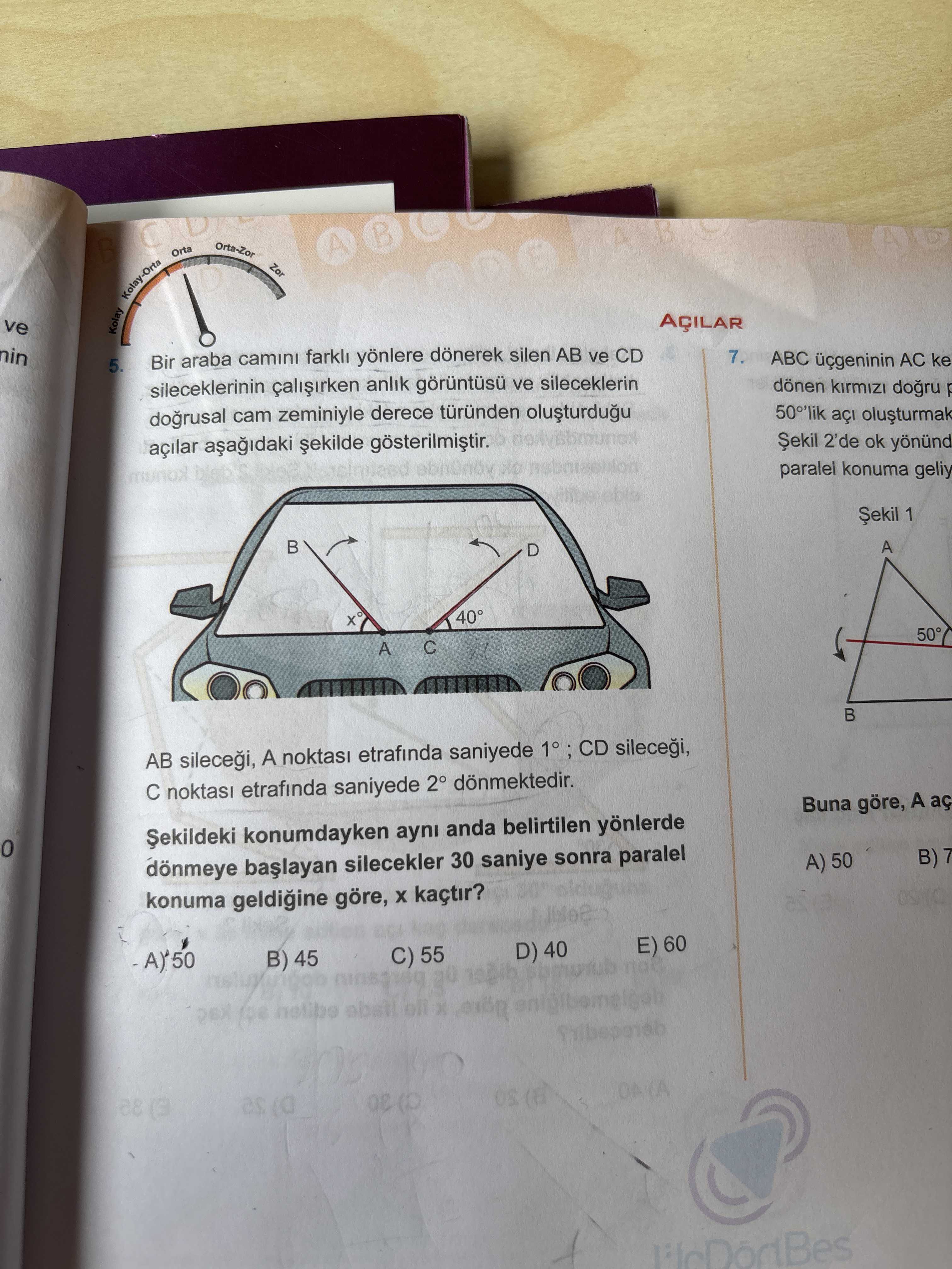 Kolay-Orta-Zor A ve AÇILAR 7. araba farkl yönlere dönerek silen AB ve CD ABC AC ke 5. dönen sileceklerinin anlik ve sileceklerin açi dogrusal cam zeminiyle derece türünden 2'de ok açilar paralel konuma geliy 1 A 40° 50° C A B AB A noktasi etrafinda saniyede noktasi etrafinda saniyede donmektedir. Buna göre, A aç konumdayken ayni anda belirtilen yönlerde B) 7 A) 50 dönmeye silecekler 30 saniye sonra paralel konuma geldiine göre, kaçtir. E) 60 D) 40 C) 55 B) 45 as Kolay-Orta-Zor A ve AÇILAR 7. E) 60 D) 40 C) 55 B) 45 as. ?? Model.Question.title