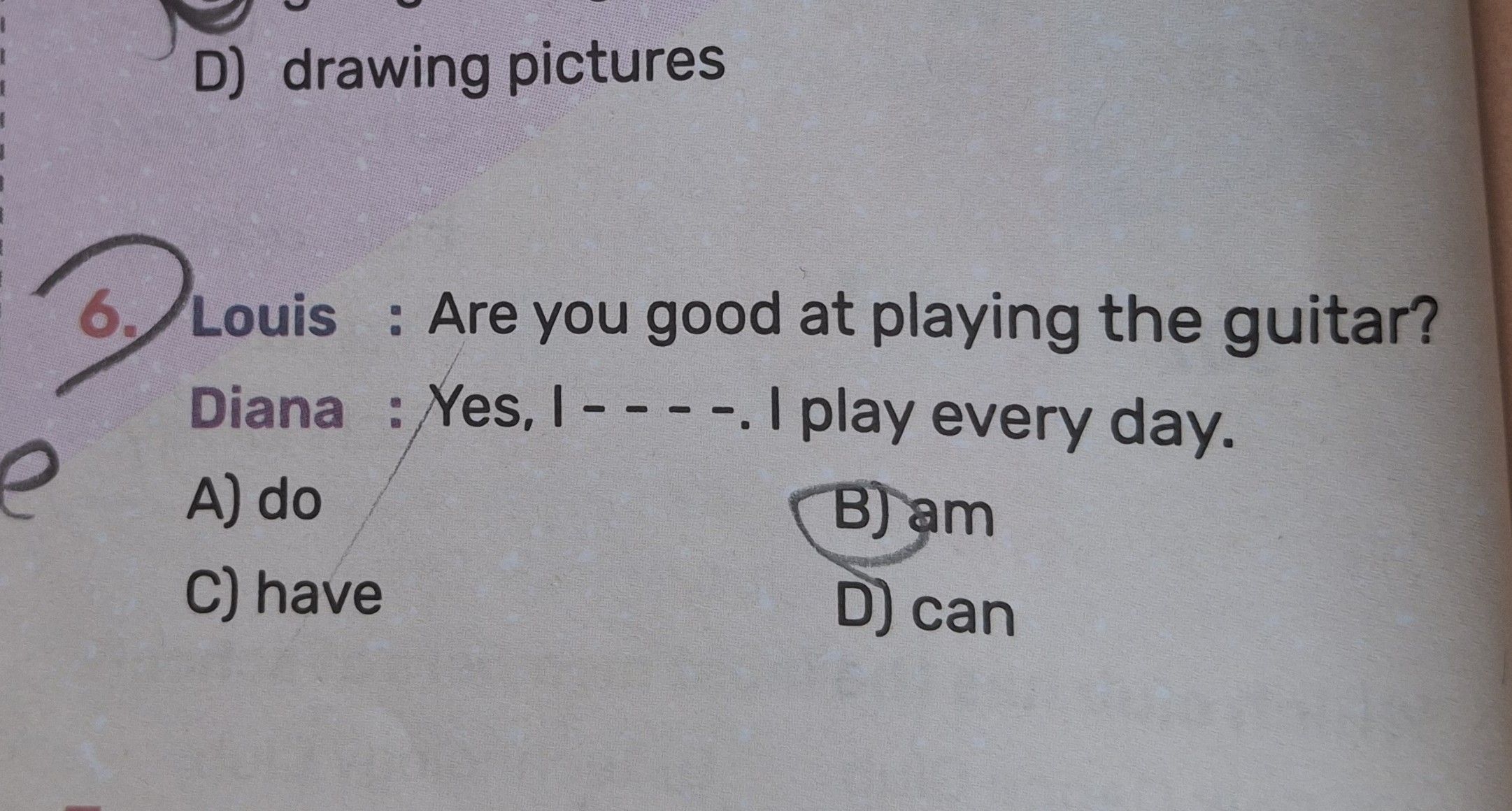 Louis : Are you good at playing the guitar? Diana : Yes, I - - - -. I play every day.
