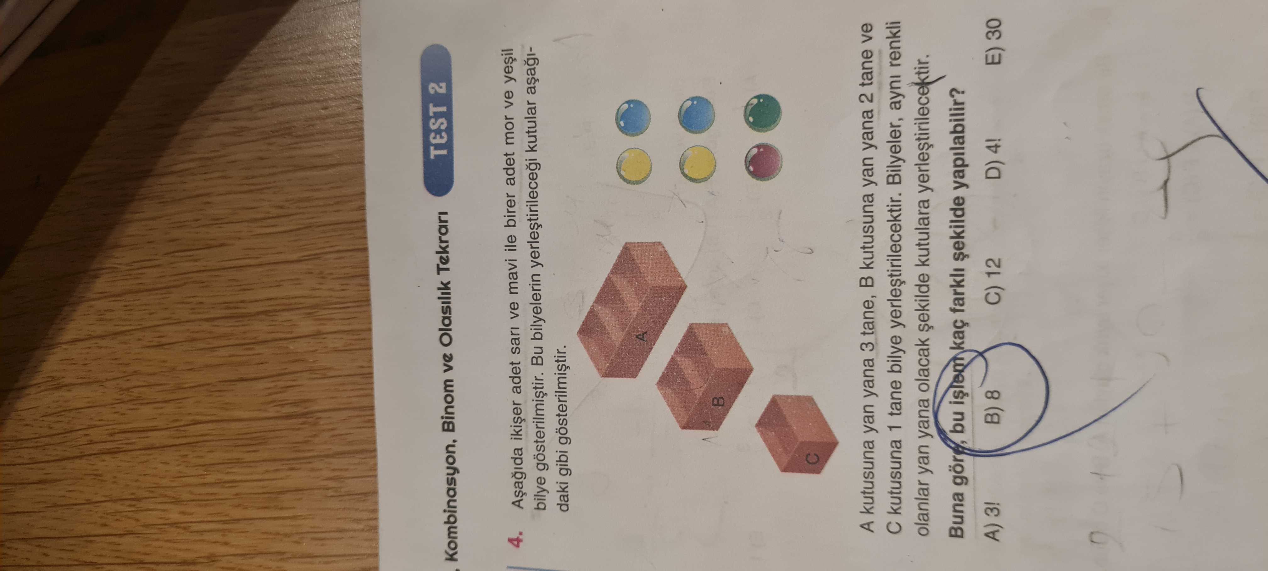 TEST 2 Kombinasyon, Binom ve Olasilik Tekrari 4. adet sari ve mavi ile birer adet mor ve bilye Bu bilyelerin kutular daki gibi A kutusuna yan yana 3 tane, kutusuna yan yana 2 tane ve kutusuna 1 tane bilye yerlestirilecektir. Bilyeler, ayni renkli olanlar yan yana olacak kutulara Buna göre, bu kaç yapilabilir. A) 3. B) 8 C) 12 D) 4. E) 30 TEST 2 Kombinasyon, Binom ve Olasilik Tekrari 4. E) 30. ?? Model.Question.title