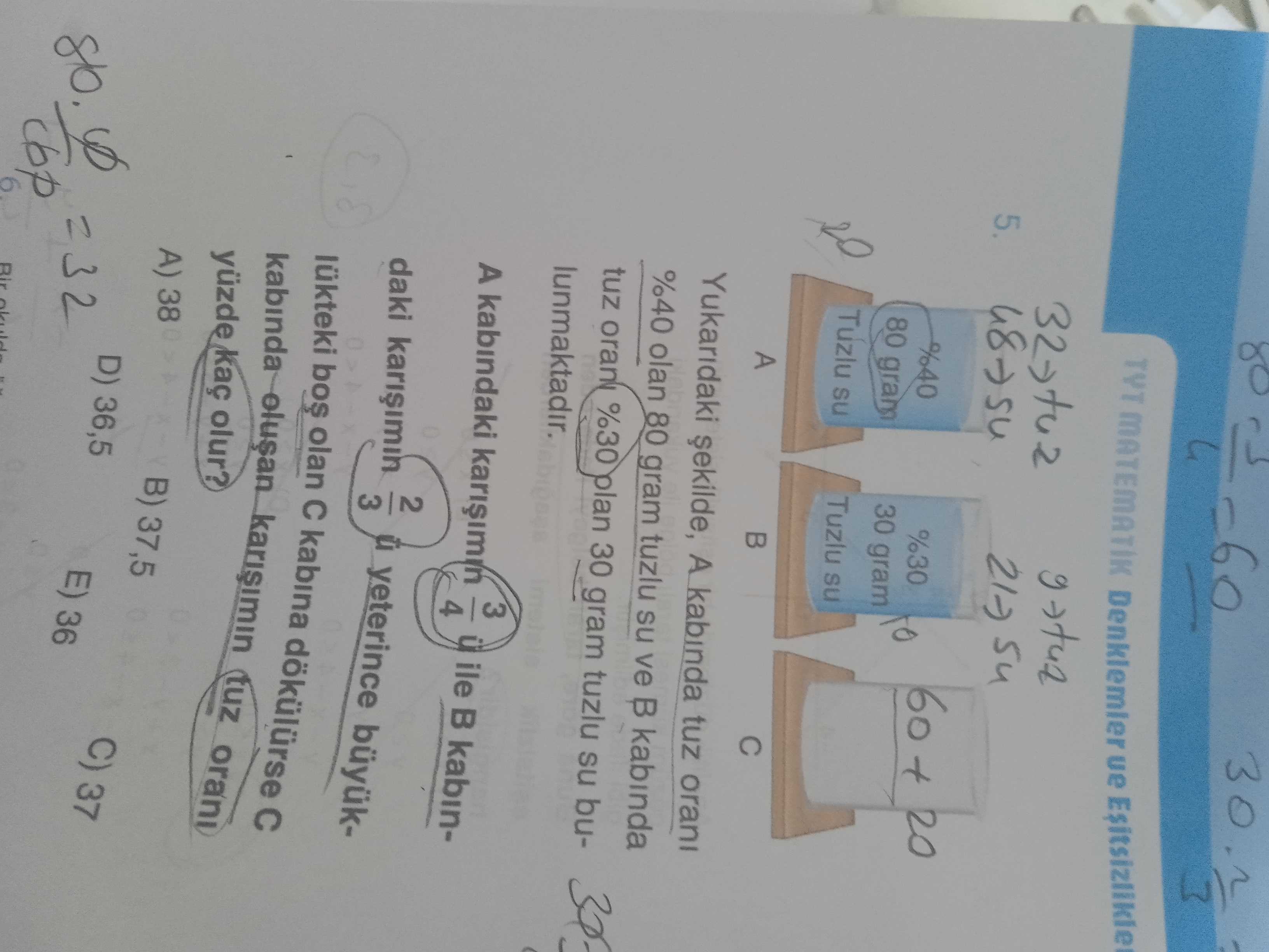 30 TYT MATEMATIK ue 5. 60 + 20 %30 gram 80 gram Tuzlu su Tuzlu su A Yukaridaki A kabinda tuz orani %40 olan 80 gram tuzlu su ve kabinda tuz %30 plan 30 gram tuzlu su bulunmaktadir. 3 A kabindaki ile kabin4 2 yeterince daki 3 lükteki bos olan kabina kabinda tuz orani yüzde kaç olur. A) 38 B) 37,5 D) 36,5 C) 37 E) 36 Bir cbp 30 TYT MATEMATIK ue 5. A) 38 B) 37,5 D) 36,5 C) 37 E) 36 Bir cbp. ?? Model.Question.title